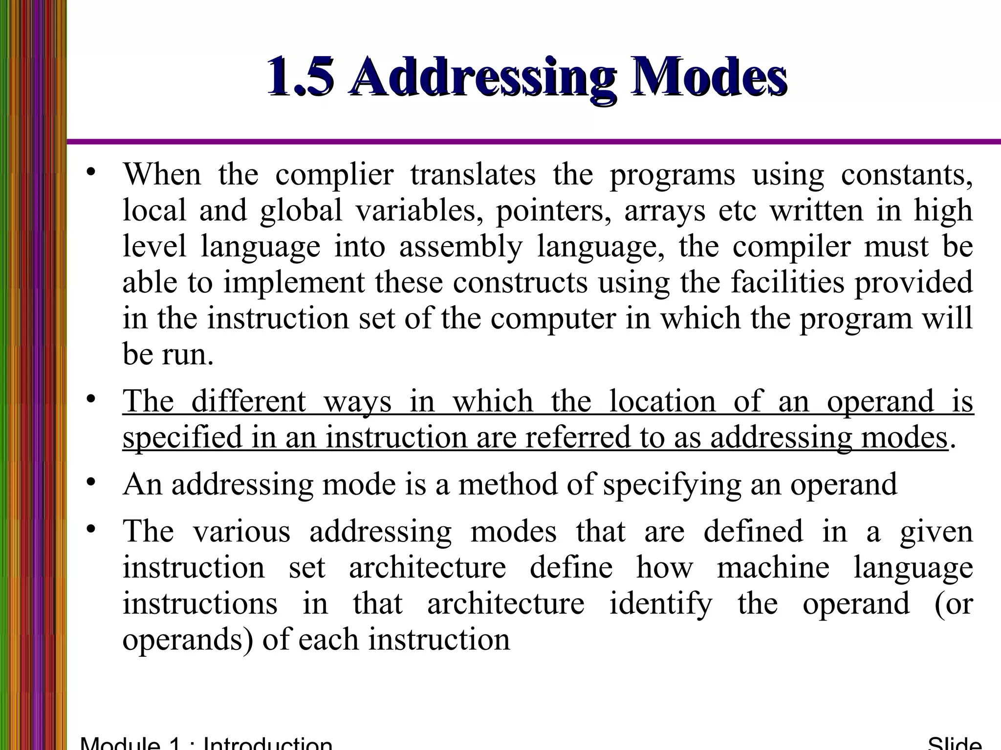 1.5 Addressing Modes1.5 Addressing Modes
• When the complier translates the programs using constants,
local and global variables, pointers, arrays etc written in high
level language into assembly language, the compiler must be
able to implement these constructs using the facilities provided
in the instruction set of the computer in which the program will
be run.
• The different ways in which the location of an operand is
specified in an instruction are referred to as addressing modes.
• An addressing mode is a method of specifying an operand
• The various addressing modes that are defined in a given
instruction set architecture define how machine language
instructions in that architecture identify the operand (or
operands) of each instruction
 