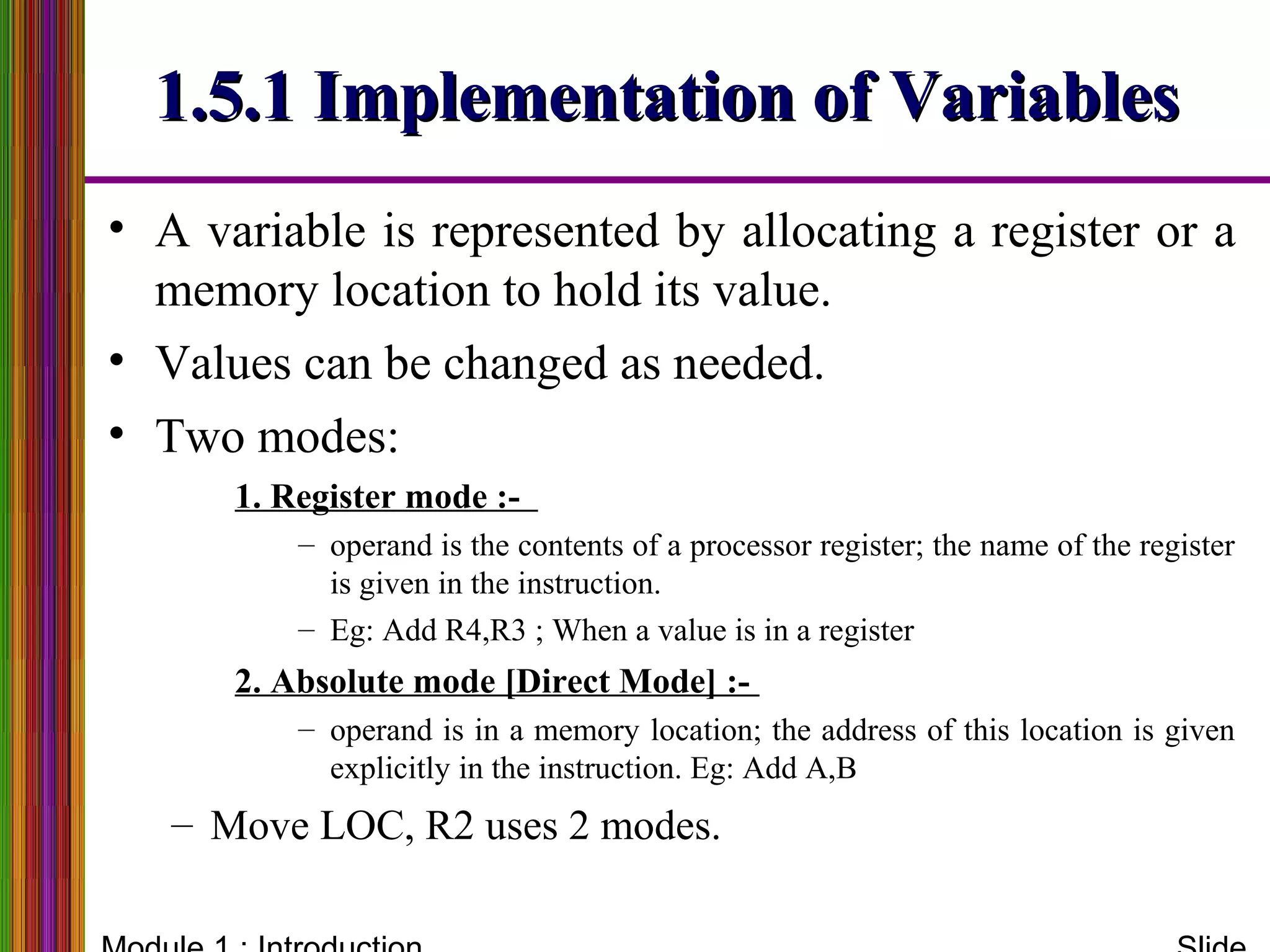 1.5.1 Implementation of Variables1.5.1 Implementation of Variables
• A variable is represented by allocating a register or a
memory location to hold its value.
• Values can be changed as needed.
• Two modes:
1. Register mode :-
– operand is the contents of a processor register; the name of the register
is given in the instruction.
– Eg: Add R4,R3 ; When a value is in a register
2. Absolute mode [Direct Mode] :-
– operand is in a memory location; the address of this location is given
explicitly in the instruction. Eg: Add A,B
– Move LOC, R2 uses 2 modes.
 