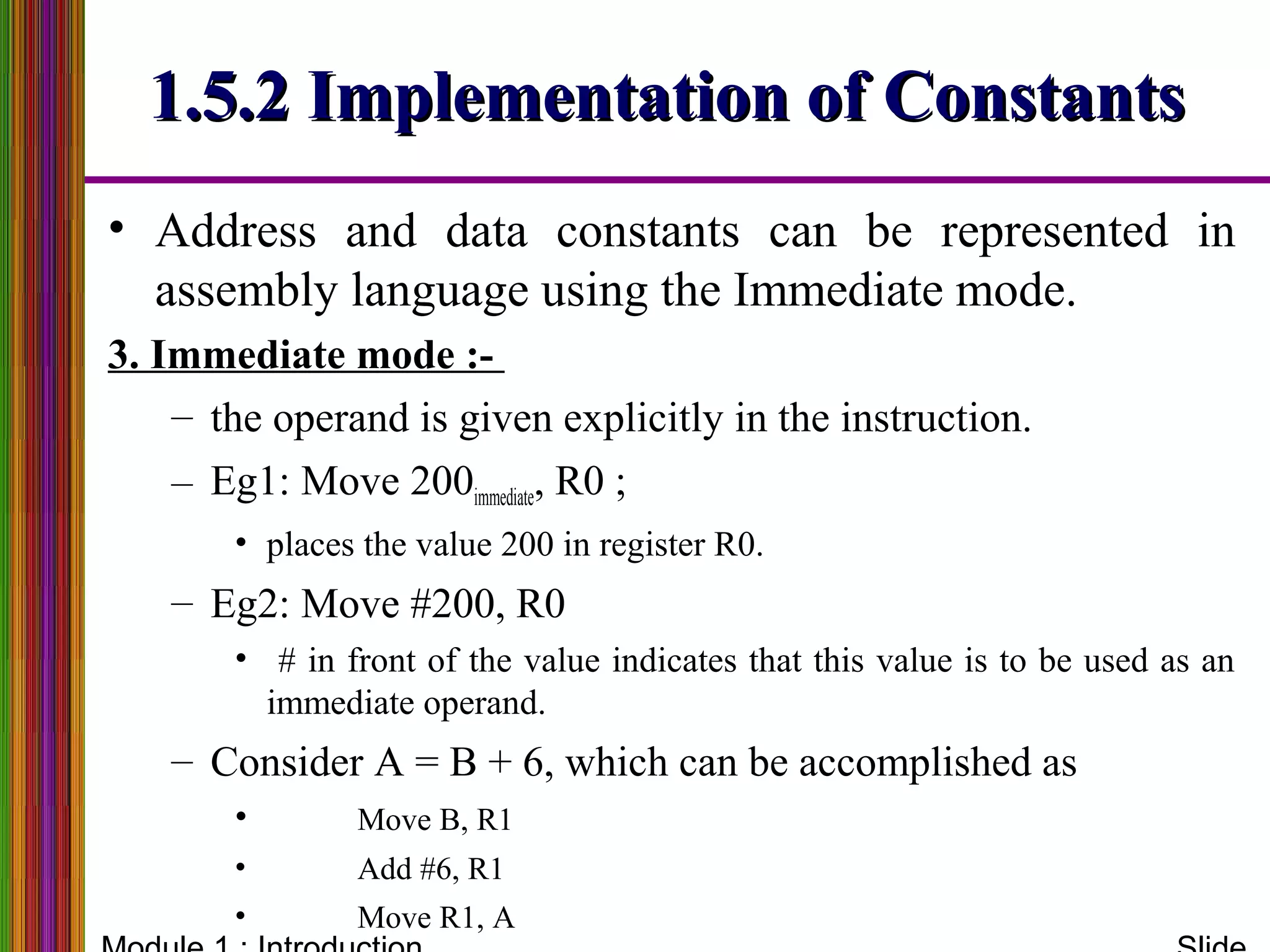 1.5.2 Implementation of Constants1.5.2 Implementation of Constants
• Address and data constants can be represented in
assembly language using the Immediate mode.
3. Immediate mode :-
– the operand is given explicitly in the instruction.
– Eg1: Move 200immediate, R0 ;
• places the value 200 in register R0.
– Eg2: Move #200, R0
• # in front of the value indicates that this value is to be used as an
immediate operand.
– Consider A = B + 6, which can be accomplished as
• Move B, R1
• Add #6, R1
• Move R1, A
 