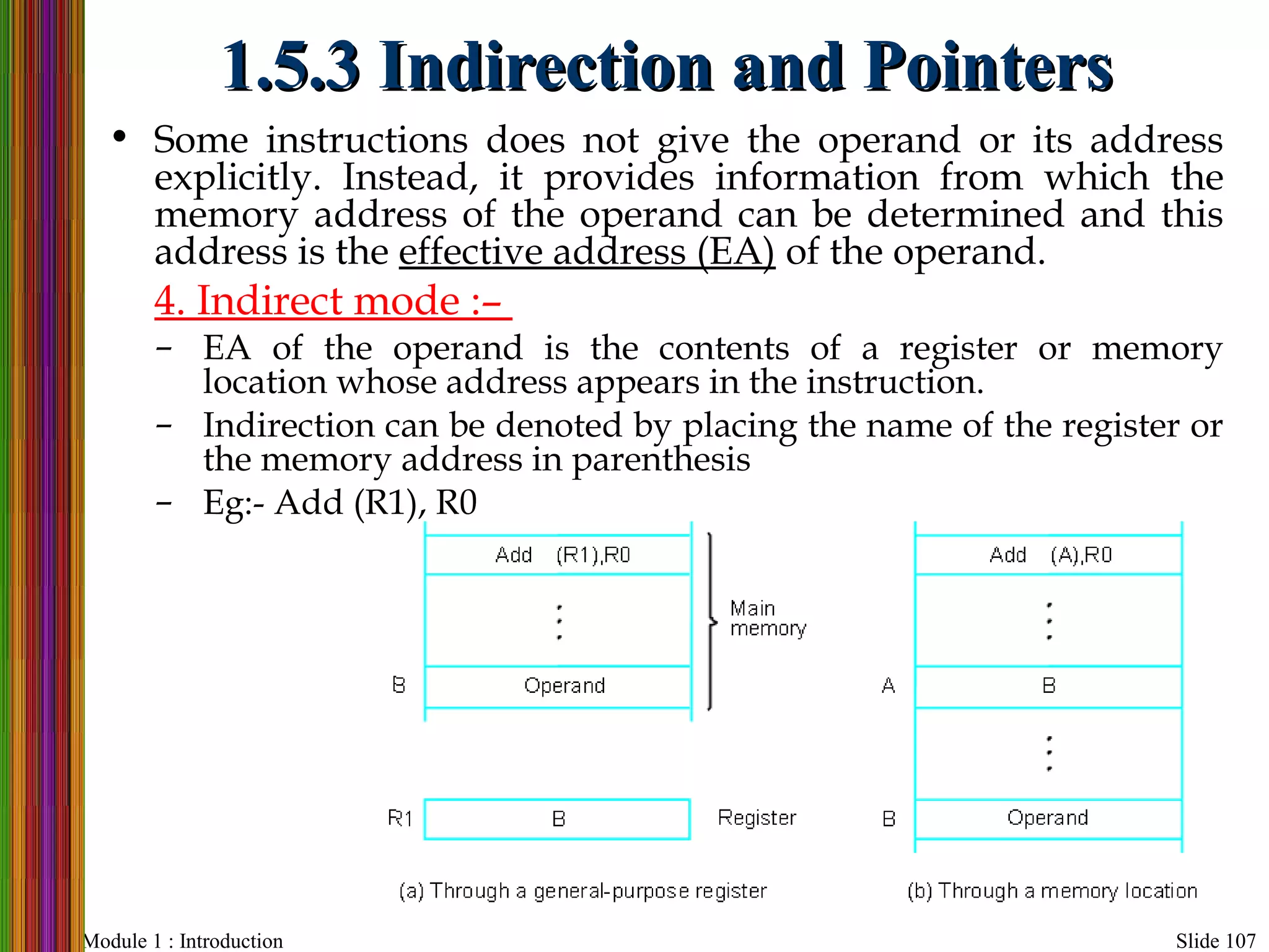 Module 1 : Introduction Slide 107
1.5.3 Indirection and Pointers1.5.3 Indirection and Pointers
• Some instructions does not give the operand or its address
explicitly. Instead, it provides information from which the
memory address of the operand can be determined and this
address is the effective address (EA) of the operand.
4. Indirect mode :–
– EA of the operand is the contents of a register or memory
location whose address appears in the instruction.
– Indirection can be denoted by placing the name of the register or
the memory address in parenthesis
– Eg:- Add (R1), R0
 