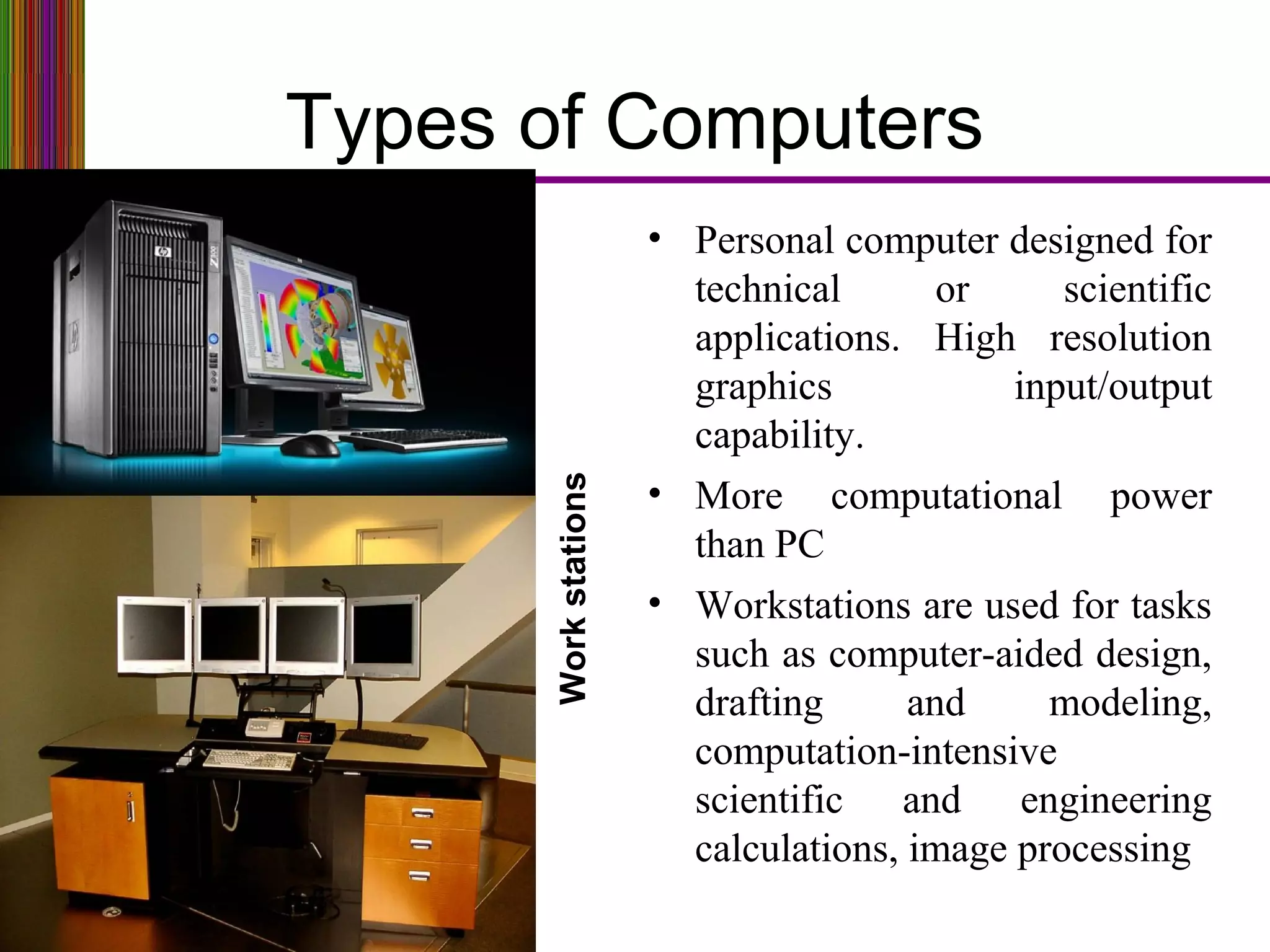 Types of Computers
Workstations
• Personal computer designed for
technical or scientific
applications. High resolution
graphics input/output
capability.
• More computational power
than PC
• Workstations are used for tasks
such as computer-aided design,
drafting and modeling,
computation-intensive
scientific and engineering
calculations, image processing
 