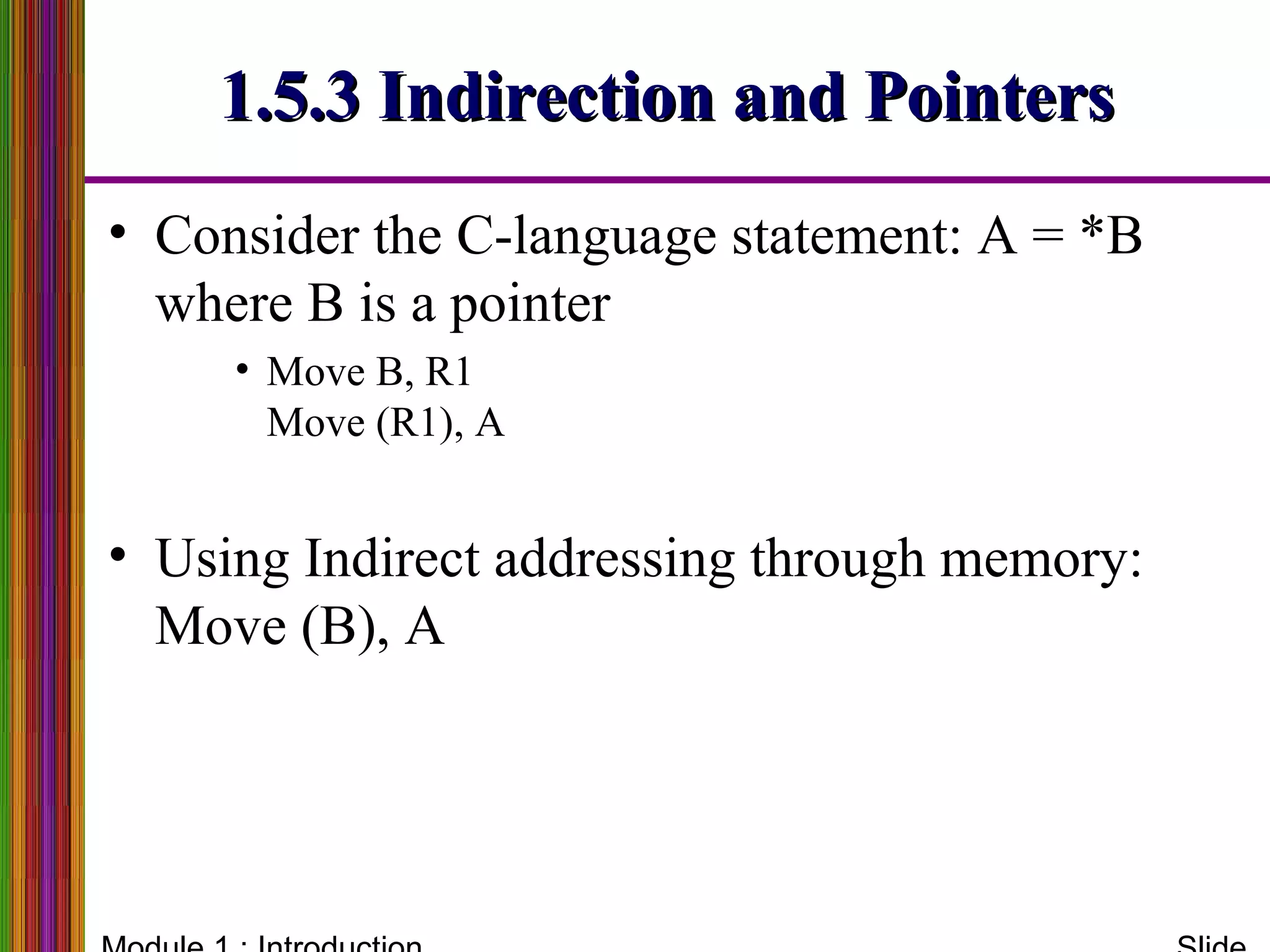 1.5.3 Indirection and Pointers1.5.3 Indirection and Pointers
• Consider the C-language statement: A = *B
where B is a pointer
• Move B, R1
Move (R1), A
• Using Indirect addressing through memory:
Move (B), A
 