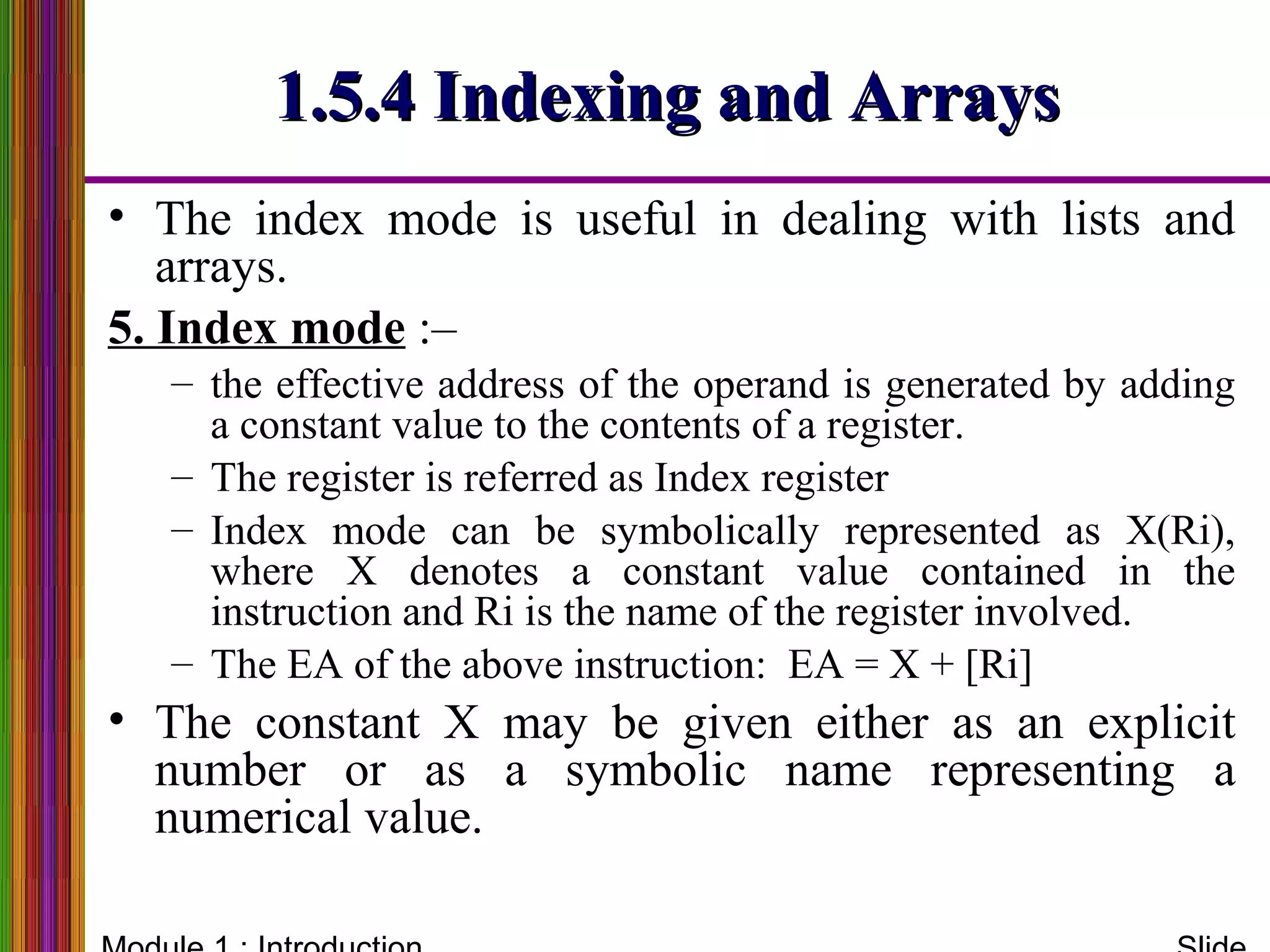 1.5.4 Indexing and Arrays1.5.4 Indexing and Arrays
• The index mode is useful in dealing with lists and
arrays.
5. Index mode :–
– the effective address of the operand is generated by adding
a constant value to the contents of a register.
– The register is referred as Index register
– Index mode can be symbolically represented as X(Ri),
where X denotes a constant value contained in the
instruction and Ri is the name of the register involved.
– The EA of the above instruction: EA = X + [Ri]
• The constant X may be given either as an explicit
number or as a symbolic name representing a
numerical value.
 