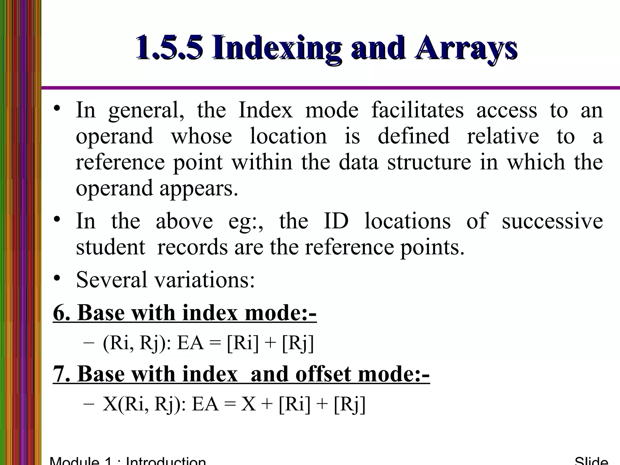 1.5.5 Indexing and Arrays1.5.5 Indexing and Arrays
• In general, the Index mode facilitates access to an
operand whose location is defined relative to a
reference point within the data structure in which the
operand appears.
• In the above eg:, the ID locations of successive
student records are the reference points.
• Several variations:
6. Base with index mode:-
– (Ri, Rj): EA = [Ri] + [Rj]
7. Base with index and offset mode:-
– X(Ri, Rj): EA = X + [Ri] + [Rj]
 