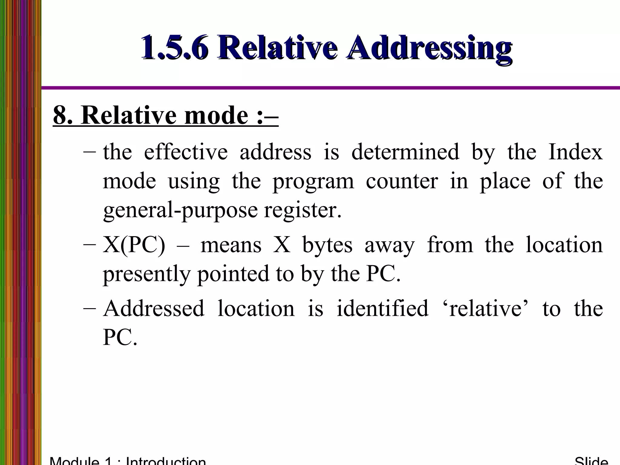 1.5.6 Relative Addressing1.5.6 Relative Addressing
8. Relative mode :–
– the effective address is determined by the Index
mode using the program counter in place of the
general-purpose register.
– X(PC) – means X bytes away from the location
presently pointed to by the PC.
– Addressed location is identified ‘relative’ to the
PC.
 