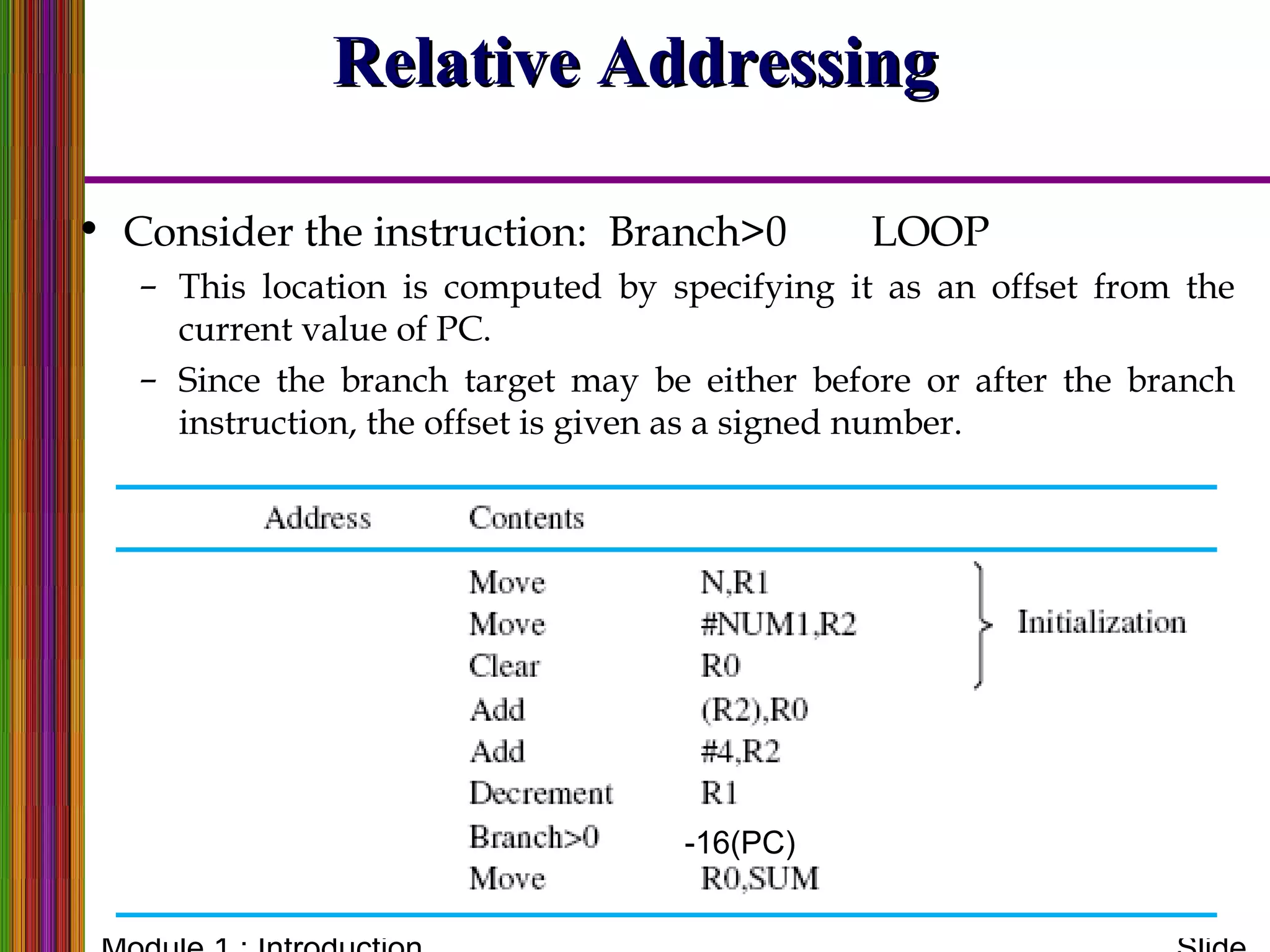 Relative AddressingRelative Addressing
• Consider the instruction: Branch>0 LOOP
– This location is computed by specifying it as an offset from the
current value of PC.
– Since the branch target may be either before or after the branch
instruction, the offset is given as a signed number.
-16(PC)
 