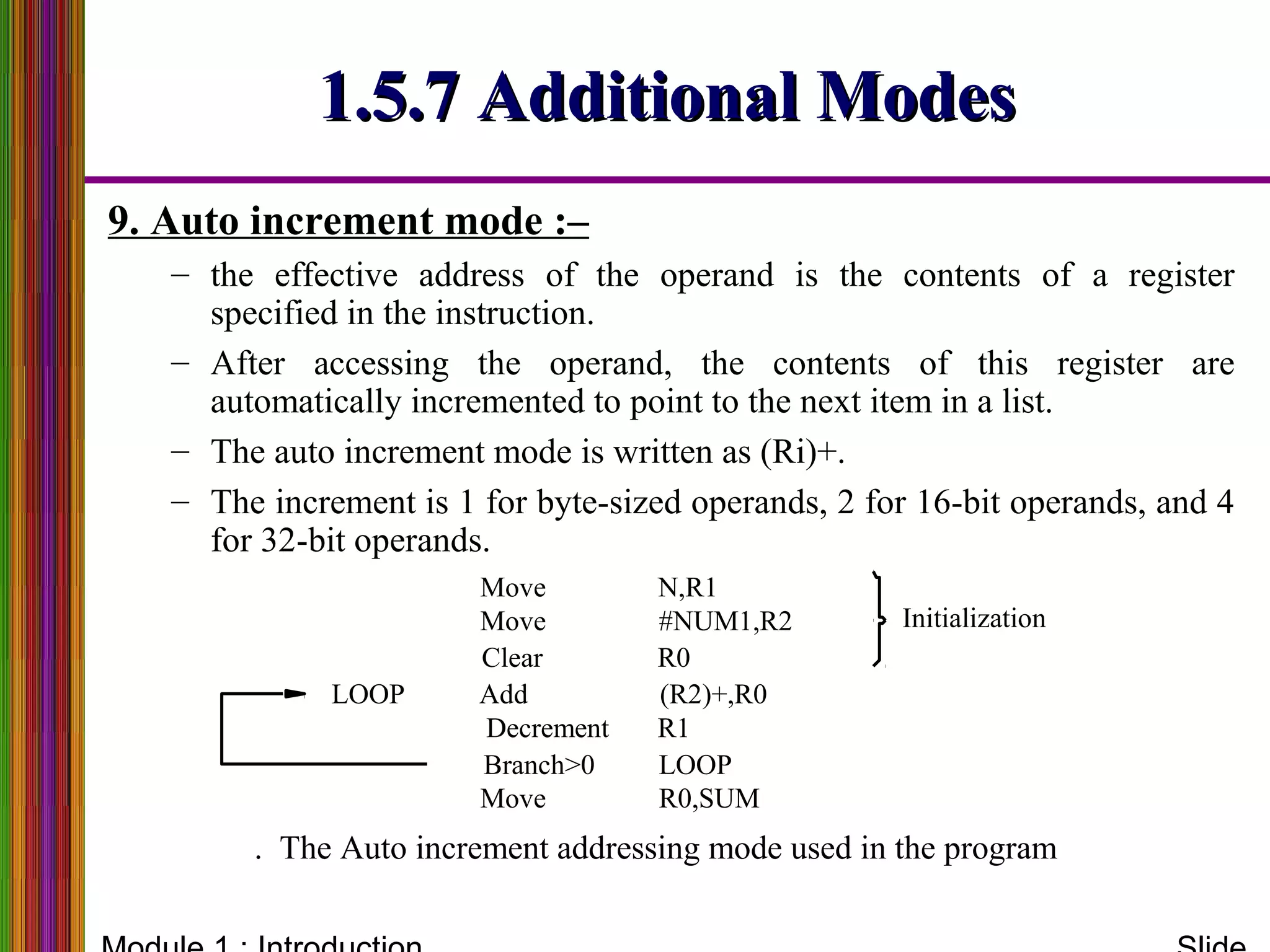1.5.7 Additional Modes1.5.7 Additional Modes
9. Auto increment mode :–
– the effective address of the operand is the contents of a register
specified in the instruction.
– After accessing the operand, the contents of this register are
automatically incremented to point to the next item in a list.
– The auto increment mode is written as (Ri)+.
– The increment is 1 for byte-sized operands, 2 for 16-bit operands, and 4
for 32-bit operands.
R0Clear
R0,SUM
R1
(R2)+,R0
. The Auto increment addressing mode used in the program
Initialization
Move
LOOP Add
Decrement
LOOP
#NUM1,R2
N,R1Move
Move
Branch>0
 
