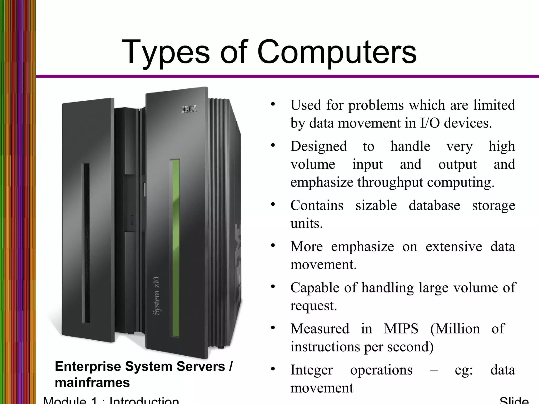 Types of Computers
Work stations
• Used for problems which are limited
by data movement in I/O devices.
• Designed to handle very high
volume input and output and
emphasize throughput computing.
• Contains sizable database storage
units.
• More emphasize on extensive data
movement.
• Capable of handling large volume of
request.
• Measured in MIPS (Million of
instructions per second)
• Integer operations – eg: data
movement
Enterprise System Servers /
mainframes
 