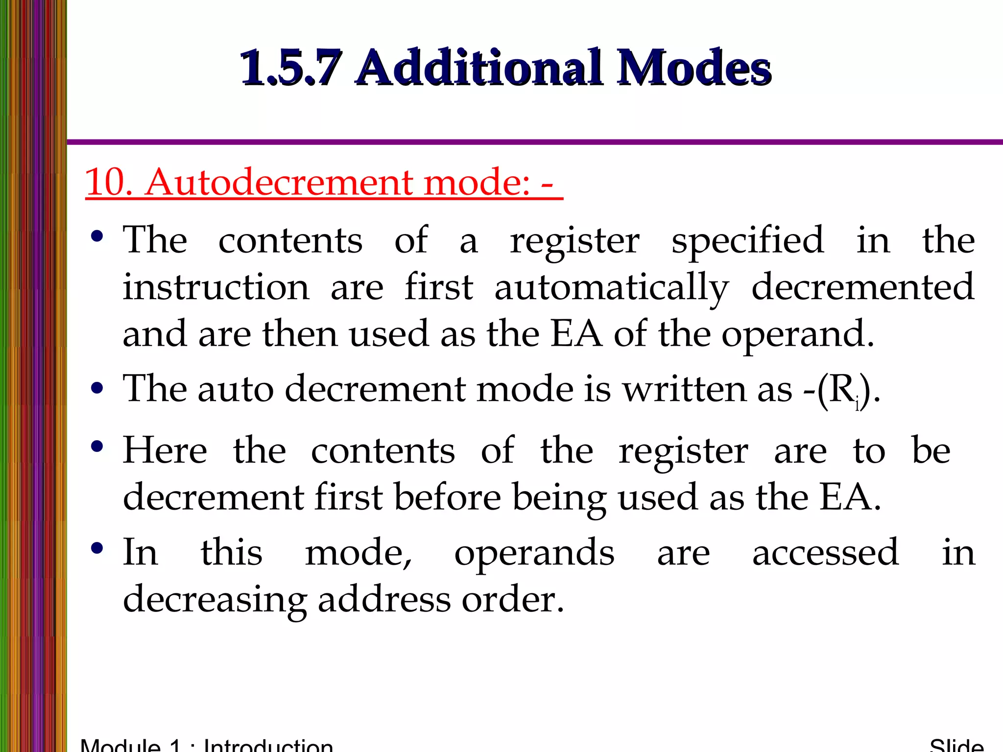 10. Autodecrement mode: -
• The contents of a register specified in the
instruction are first automatically decremented
and are then used as the EA of the operand.
• The auto decrement mode is written as -(Ri).
• Here the contents of the register are to be
decrement first before being used as the EA.
• In this mode, operands are accessed in
decreasing address order.
1.5.7 Additional Modes1.5.7 Additional Modes
 