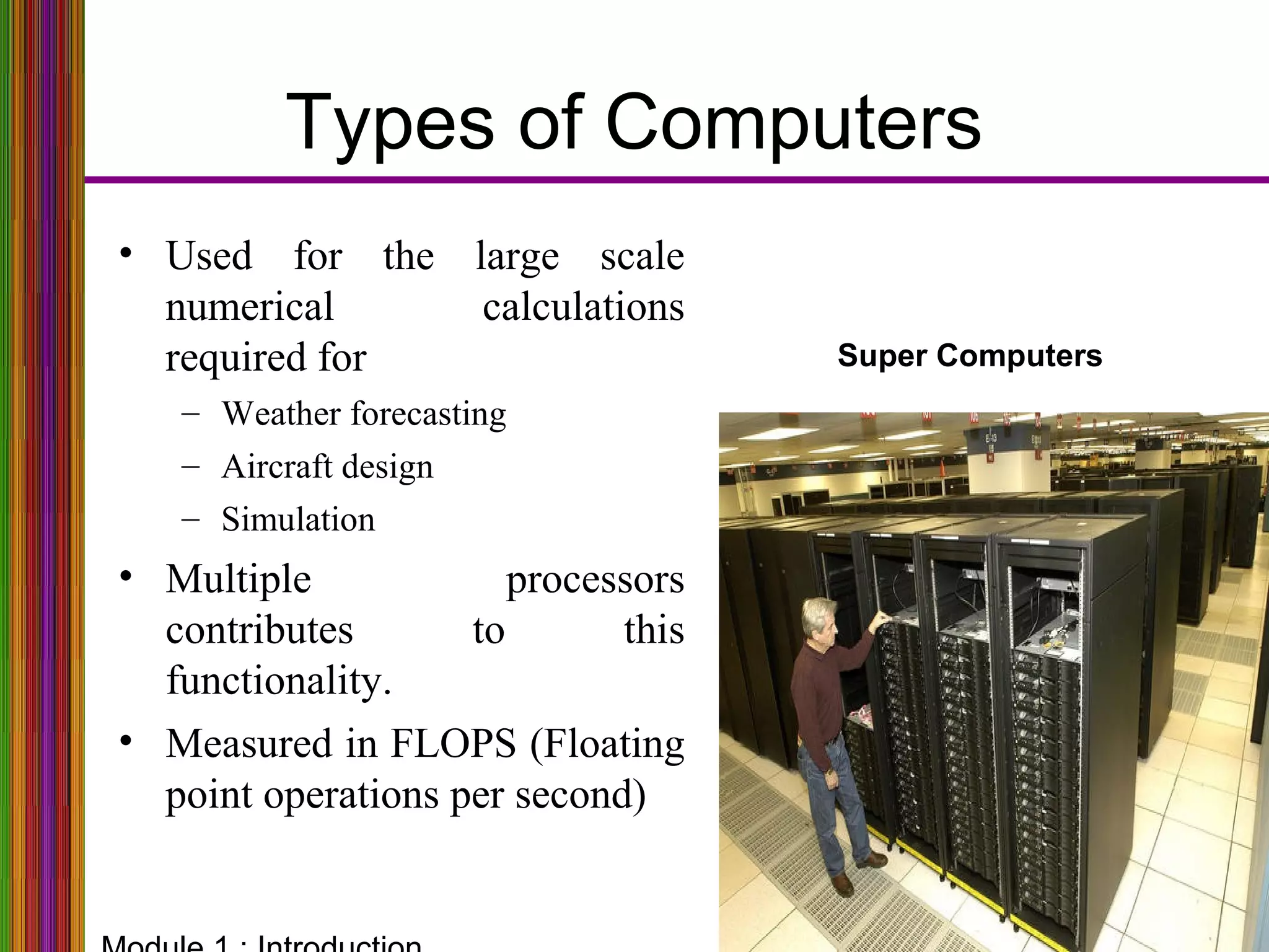 Types of Computers
Super Computers
• Used for the large scale
numerical calculations
required for
– Weather forecasting
– Aircraft design
– Simulation
• Multiple processors
contributes to this
functionality.
• Measured in FLOPS (Floating
point operations per second)
 