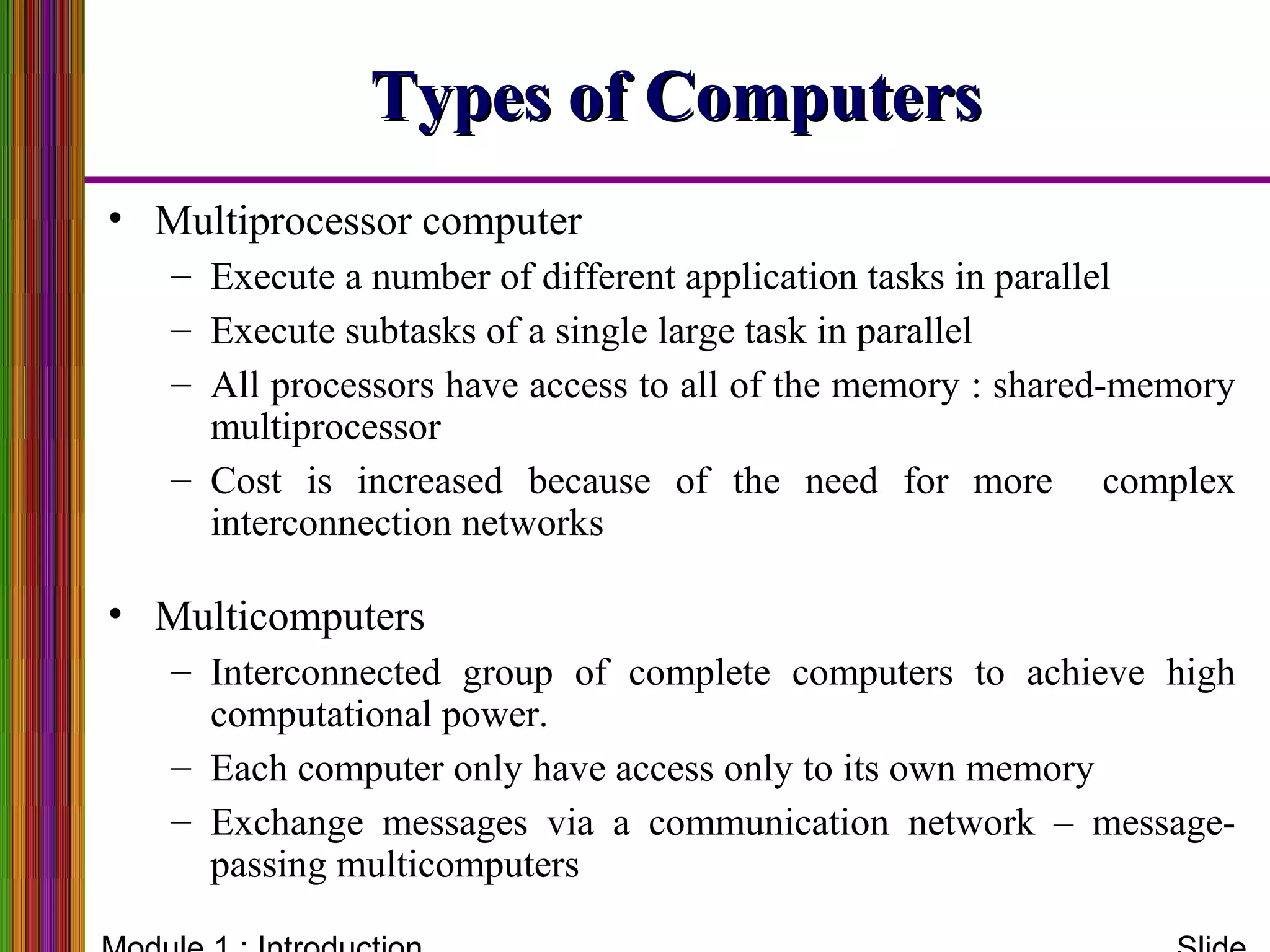Types of ComputersTypes of Computers
• Multiprocessor computer
– Execute a number of different application tasks in parallel
– Execute subtasks of a single large task in parallel
– All processors have access to all of the memory : shared-memory
multiprocessor
– Cost is increased because of the need for more complex
interconnection networks
• Multicomputers
– Interconnected group of complete computers to achieve high
computational power.
– Each computer only have access only to its own memory
– Exchange messages via a communication network – message-
passing multicomputers
 