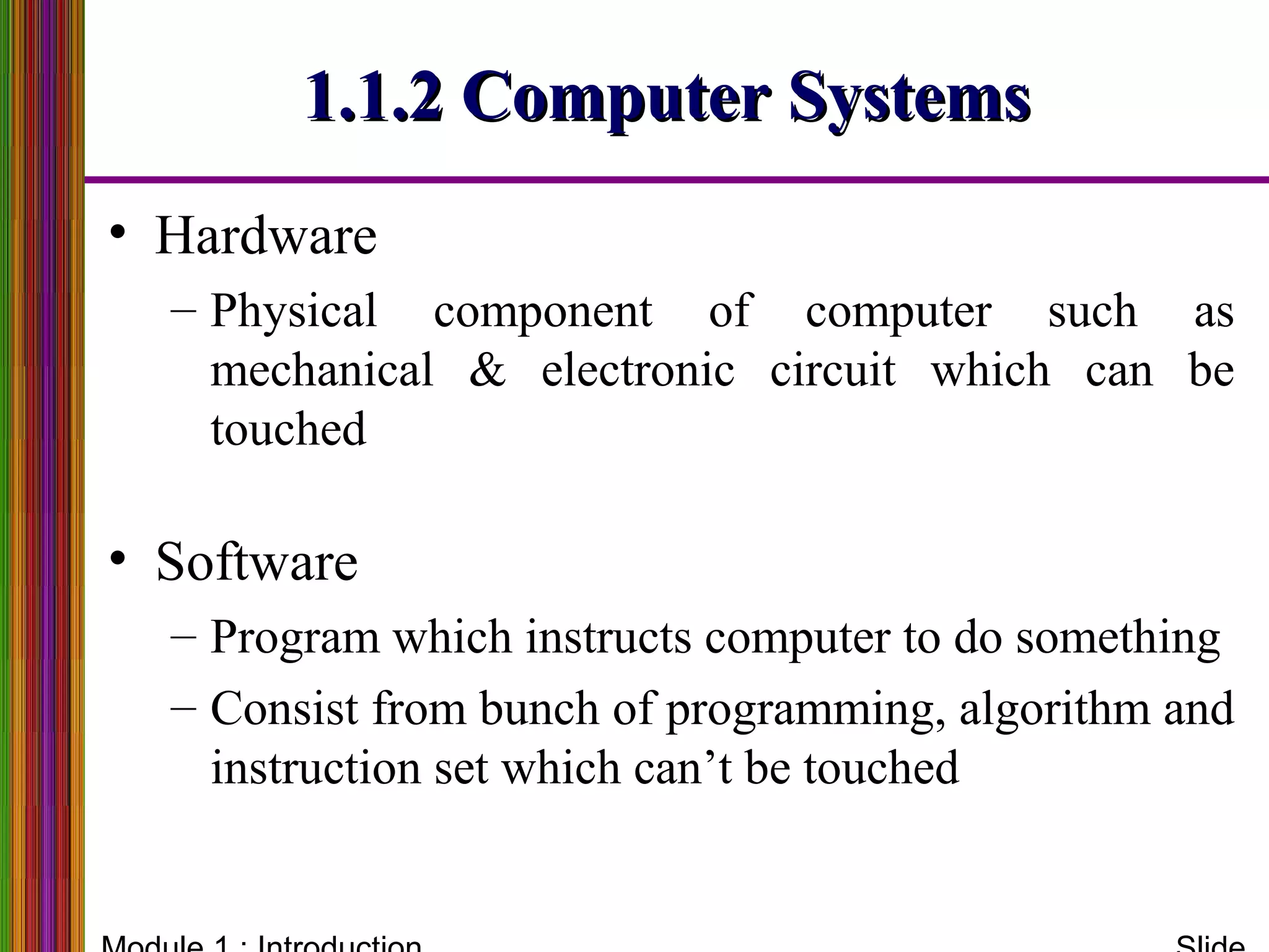 1.1.2 Computer Systems1.1.2 Computer Systems
• Hardware
– Physical component of computer such as
mechanical & electronic circuit which can be
touched
• Software
– Program which instructs computer to do something
– Consist from bunch of programming, algorithm and
instruction set which can’t be touched
 