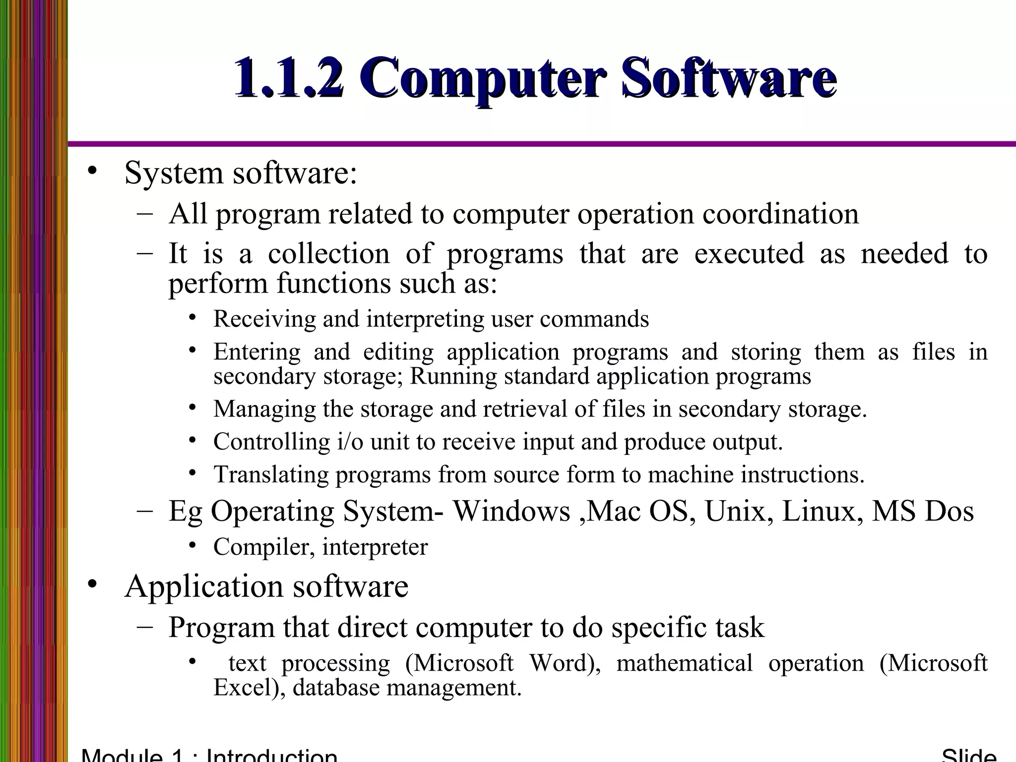 1.1.2 Computer Software1.1.2 Computer Software
• System software:
– All program related to computer operation coordination
– It is a collection of programs that are executed as needed to
perform functions such as:
• Receiving and interpreting user commands
• Entering and editing application programs and storing them as files in
secondary storage; Running standard application programs
• Managing the storage and retrieval of files in secondary storage.
• Controlling i/o unit to receive input and produce output.
• Translating programs from source form to machine instructions.
– Eg Operating System- Windows ,Mac OS, Unix, Linux, MS Dos
• Compiler, interpreter
• Application software
– Program that direct computer to do specific task
• text processing (Microsoft Word), mathematical operation (Microsoft
Excel), database management.
 
