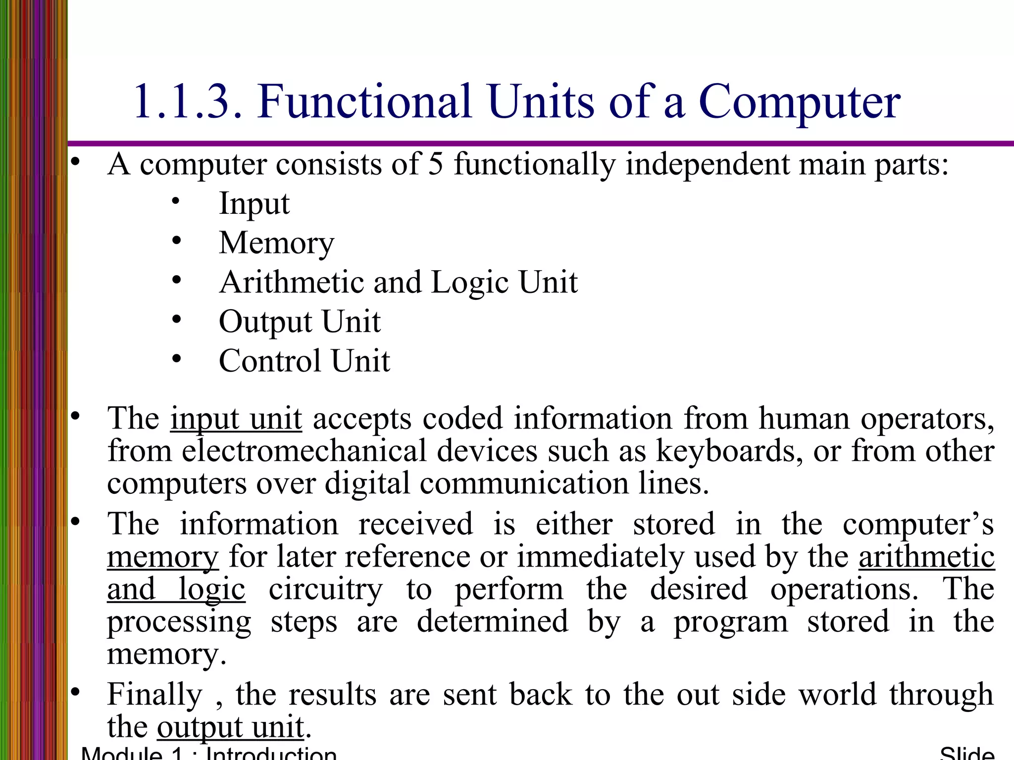 • A computer consists of 5 functionally independent main parts:
• Input
• Memory
• Arithmetic and Logic Unit
• Output Unit
• Control Unit
• The input unit accepts coded information from human operators,
from electromechanical devices such as keyboards, or from other
computers over digital communication lines.
• The information received is either stored in the computer’s
memory for later reference or immediately used by the arithmetic
and logic circuitry to perform the desired operations. The
processing steps are determined by a program stored in the
memory.
• Finally , the results are sent back to the out side world through
the output unit.
1.1.3. Functional Units of a Computer
 