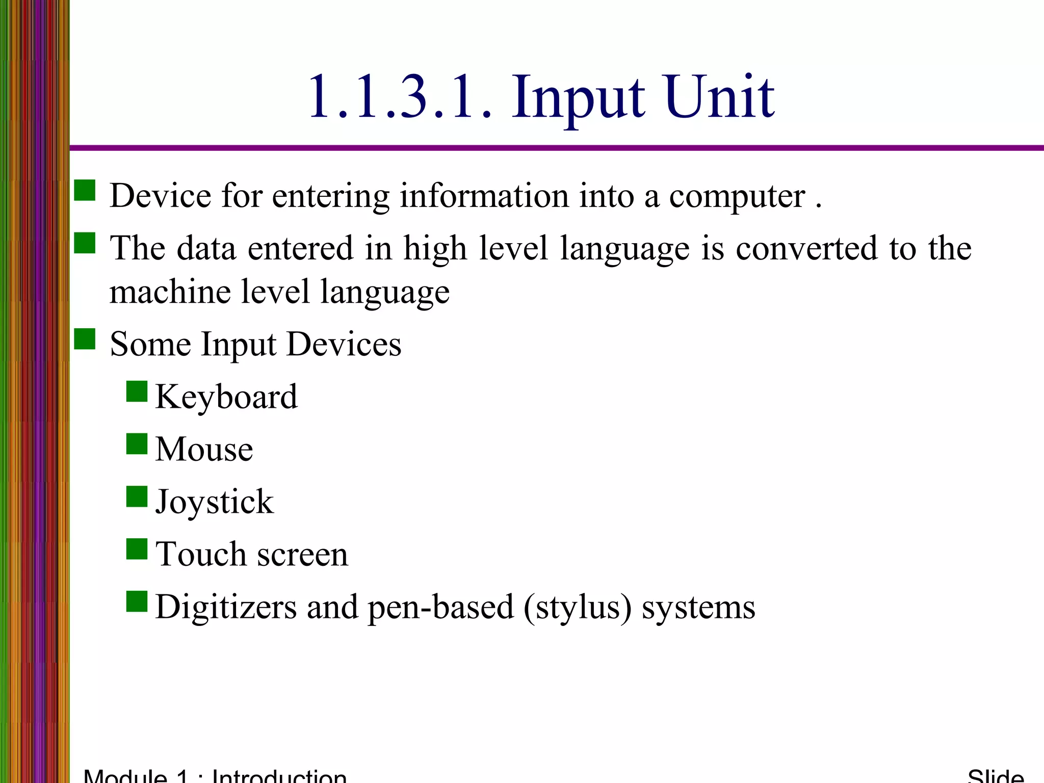 1.1.3.1. Input Unit
 Device for entering information into a computer .
 The data entered in high level language is converted to the
machine level language
 Some Input Devices
Keyboard
Mouse
Joystick
Touch screen
Digitizers and pen-based (stylus) systems
 