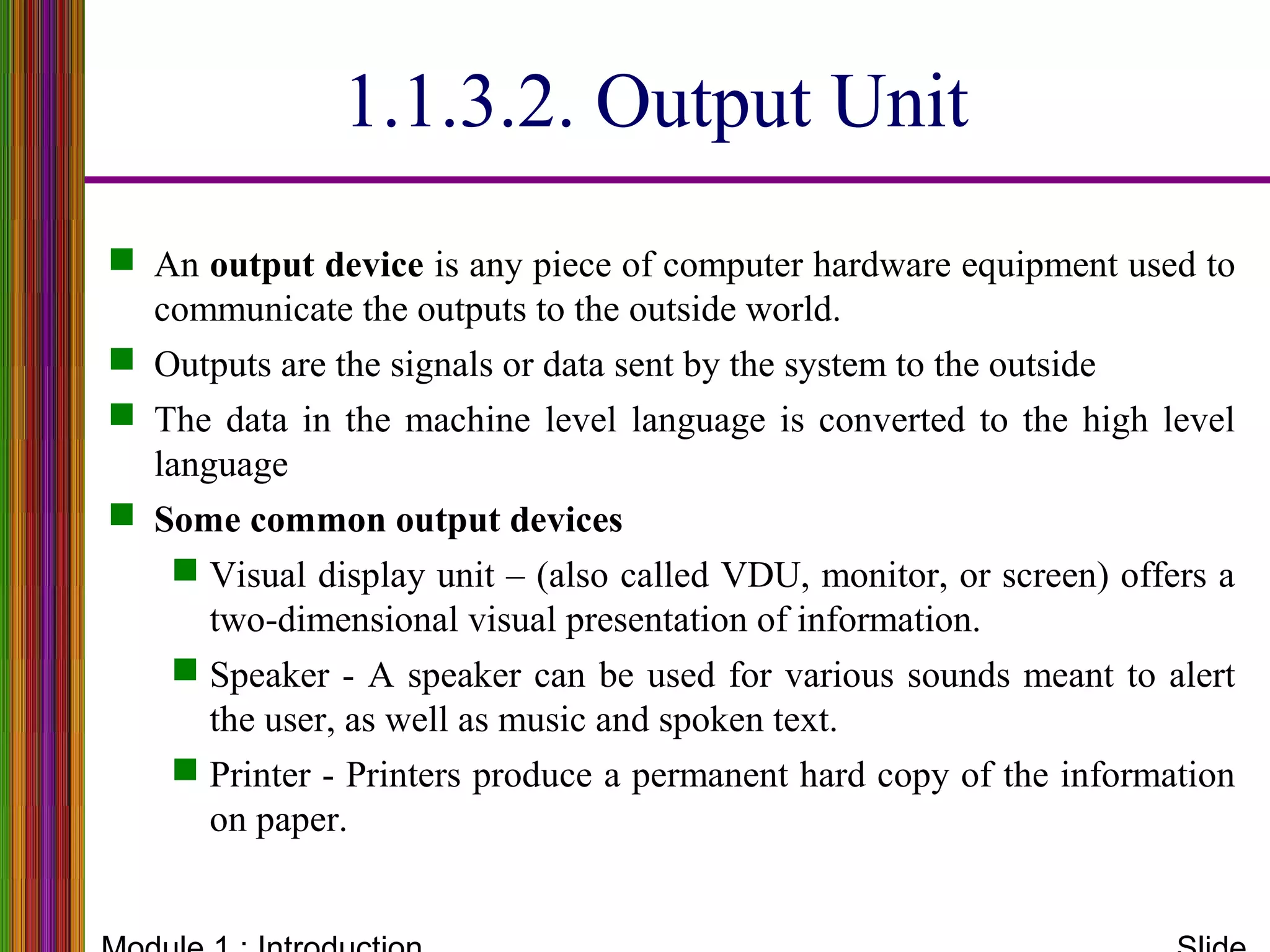 1.1.3.2. Output Unit
 An output device is any piece of computer hardware equipment used to
communicate the outputs to the outside world.
 Outputs are the signals or data sent by the system to the outside
 The data in the machine level language is converted to the high level
language
 Some common output devices
 Visual display unit – (also called VDU, monitor, or screen) offers a
two-dimensional visual presentation of information.
 Speaker - A speaker can be used for various sounds meant to alert
the user, as well as music and spoken text.
 Printer - Printers produce a permanent hard copy of the information
on paper.
 