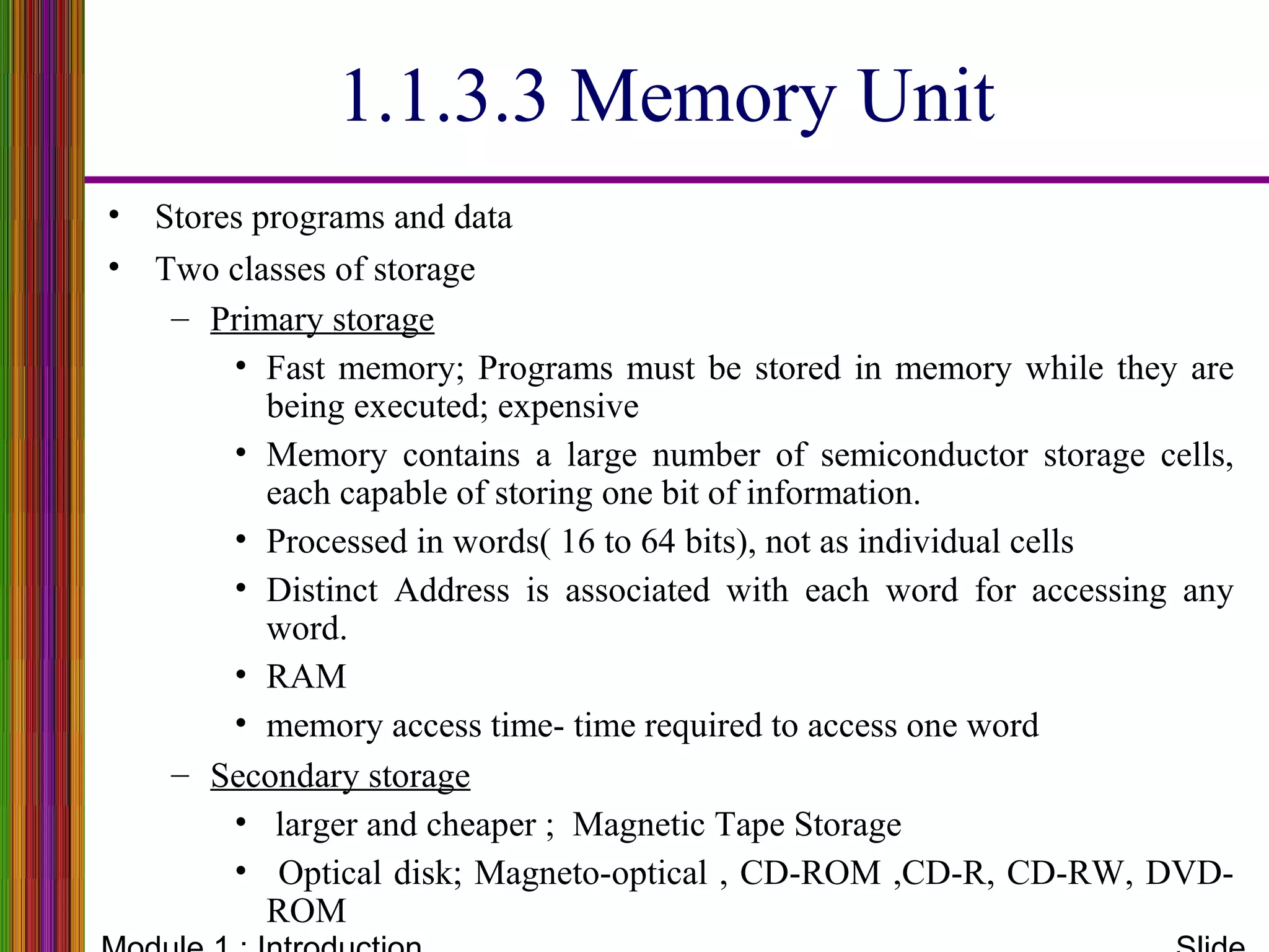 1.1.3.3 Memory Unit
• Stores programs and data
• Two classes of storage
– Primary storage
• Fast memory; Programs must be stored in memory while they are
being executed; expensive
• Memory contains a large number of semiconductor storage cells,
each capable of storing one bit of information.
• Processed in words( 16 to 64 bits), not as individual cells
• Distinct Address is associated with each word for accessing any
word.
• RAM
• memory access time- time required to access one word
– Secondary storage
• larger and cheaper ; Magnetic Tape Storage
• Optical disk; Magneto-optical , CD-ROM ,CD-R, CD-RW, DVD-
ROM
 