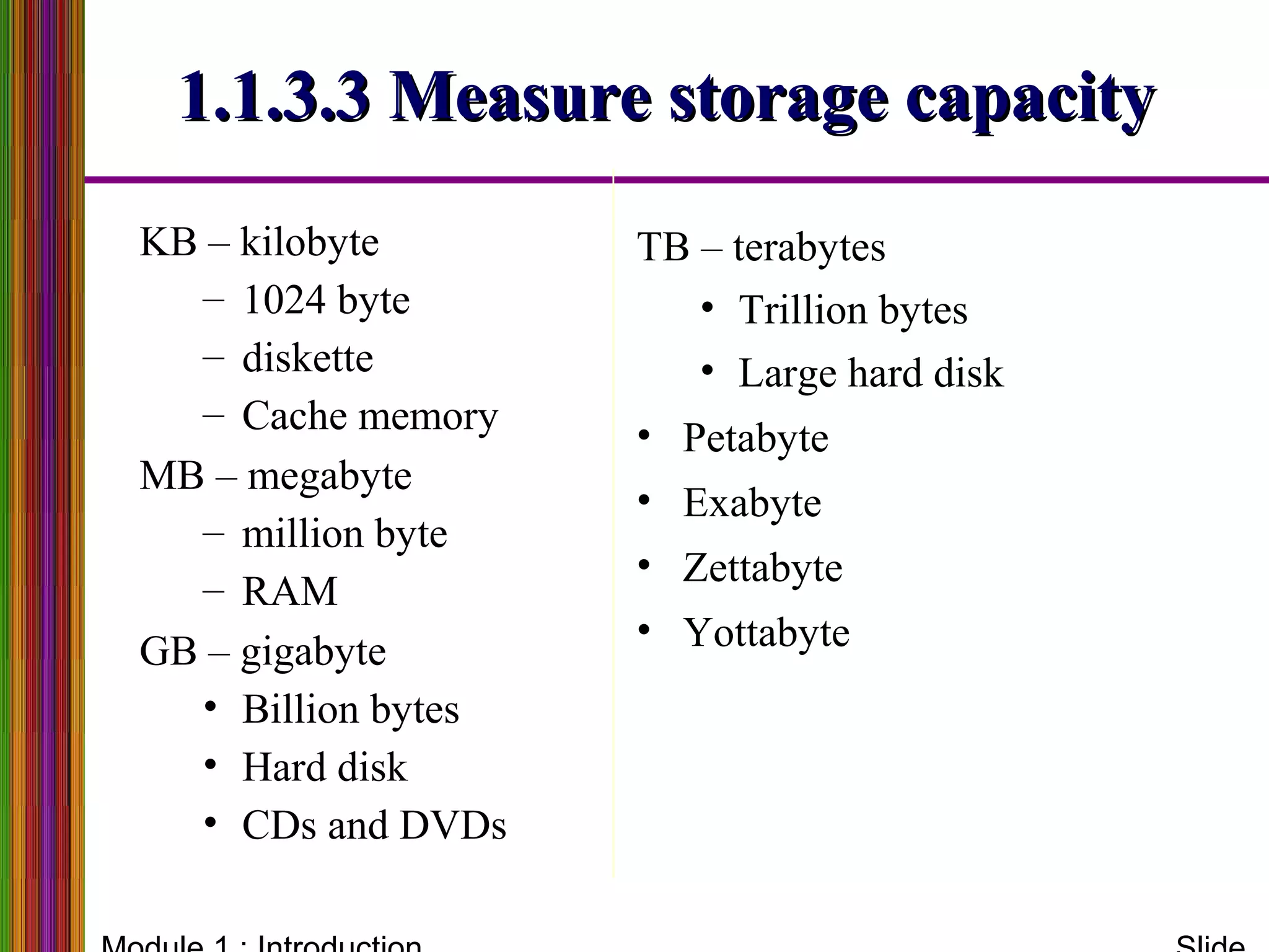 1.1.3.3 Measure storage capacity1.1.3.3 Measure storage capacity
KB – kilobyte
– 1024 byte
– diskette
– Cache memory
MB – megabyte
– million byte
– RAM
GB – gigabyte
• Billion bytes
• Hard disk
• CDs and DVDs
TB – terabytes
• Trillion bytes
• Large hard disk
• Petabyte
• Exabyte
• Zettabyte
• Yottabyte
 