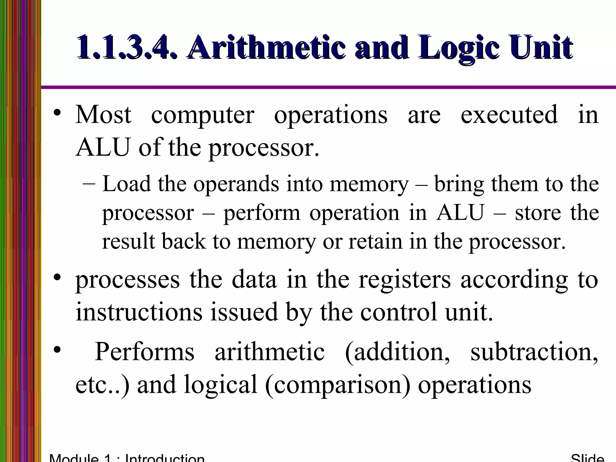 1.1.3.4. Arithmetic and Logic Unit1.1.3.4. Arithmetic and Logic Unit
• Most computer operations are executed in
ALU of the processor.
– Load the operands into memory – bring them to the
processor – perform operation in ALU – store the
result back to memory or retain in the processor.
• processes the data in the registers according to
instructions issued by the control unit.
• Performs arithmetic (addition, subtraction,
etc..) and logical (comparison) operations
 