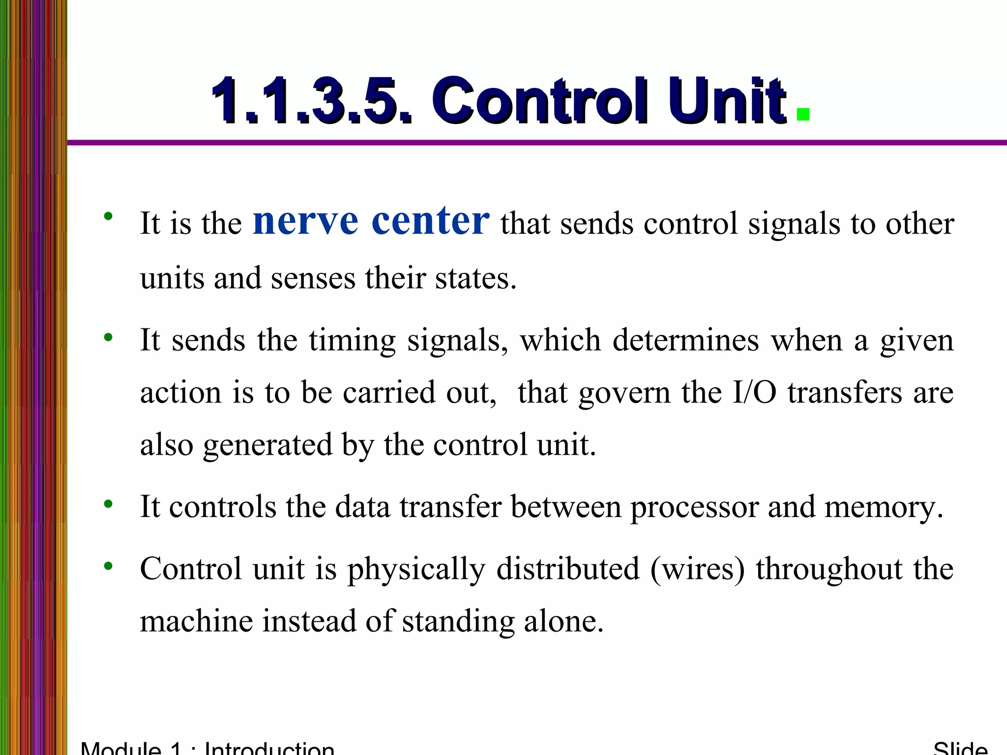 1.1.3.5. Control Unit1.1.3.5. Control Unit.
• It is the nerve center that sends control signals to other
units and senses their states.
• It sends the timing signals, which determines when a given
action is to be carried out, that govern the I/O transfers are
also generated by the control unit.
• It controls the data transfer between processor and memory.
• Control unit is physically distributed (wires) throughout the
machine instead of standing alone.
 