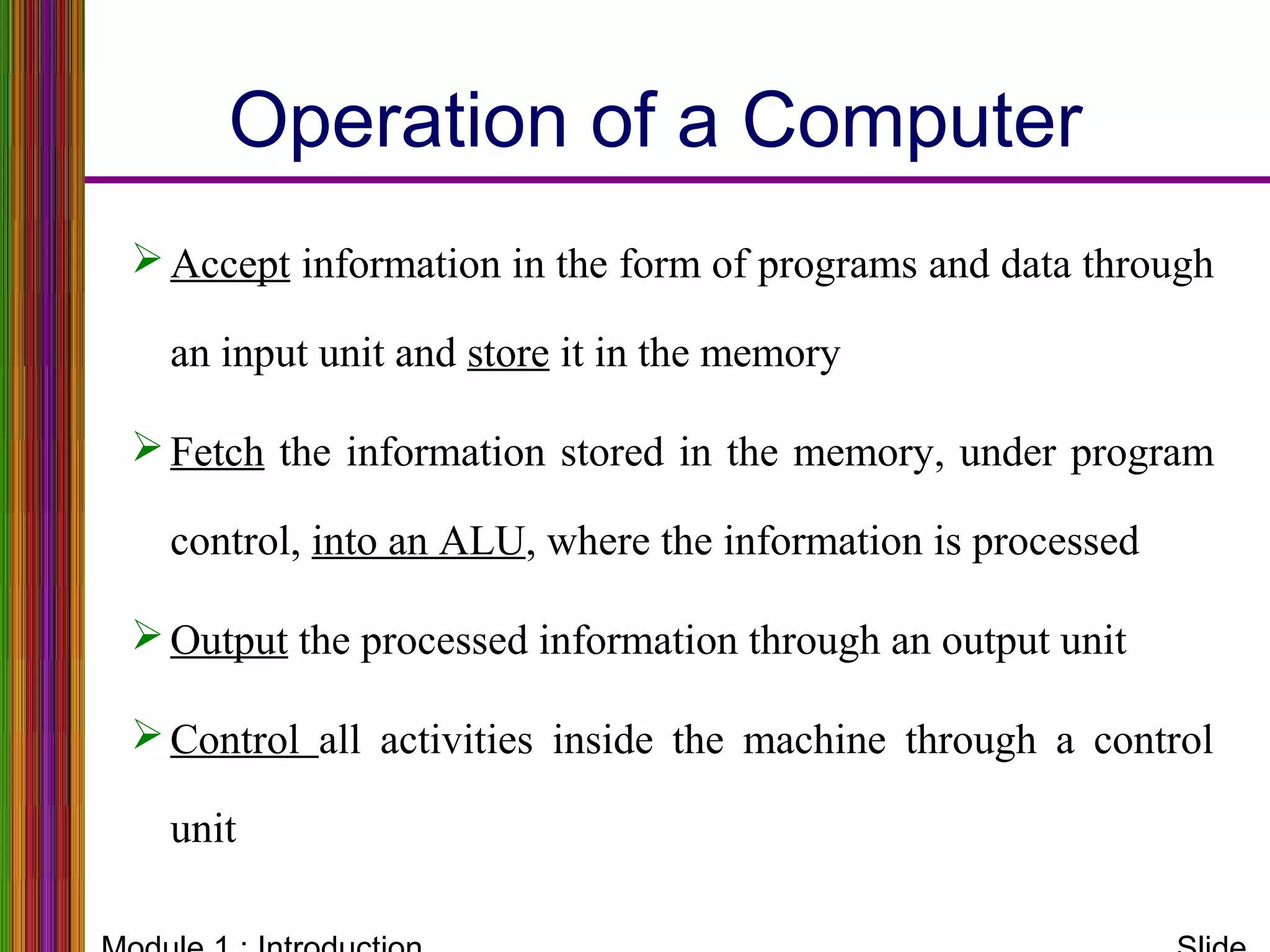 Operation of a Computer
Accept information in the form of programs and data through
an input unit and store it in the memory
Fetch the information stored in the memory, under program
control, into an ALU, where the information is processed
Output the processed information through an output unit
Control all activities inside the machine through a control
unit
 