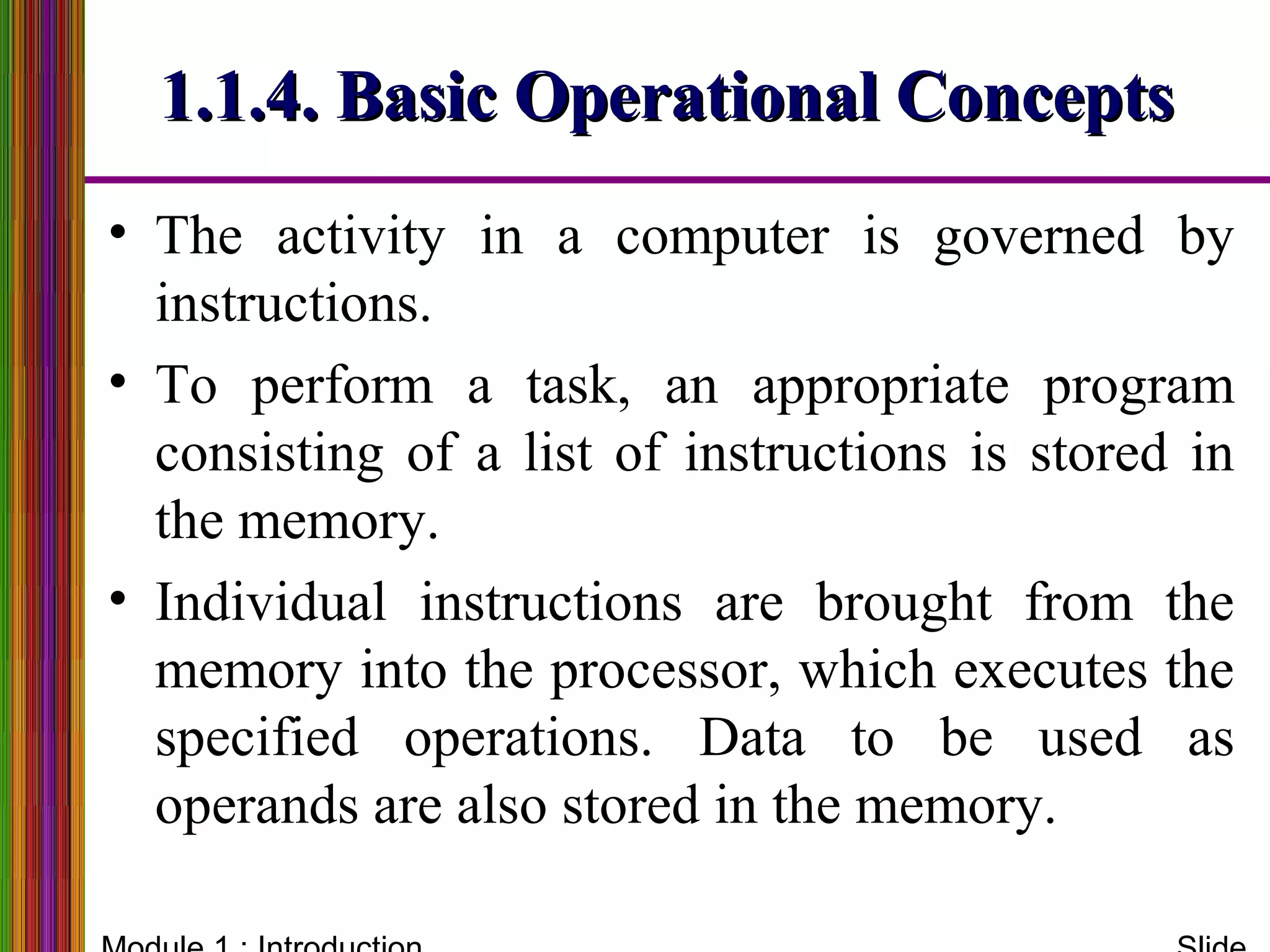• The activity in a computer is governed by
instructions.
• To perform a task, an appropriate program
consisting of a list of instructions is stored in
the memory.
• Individual instructions are brought from the
memory into the processor, which executes the
specified operations. Data to be used as
operands are also stored in the memory.
1.1.4. Basic Operational Concepts1.1.4. Basic Operational Concepts
 