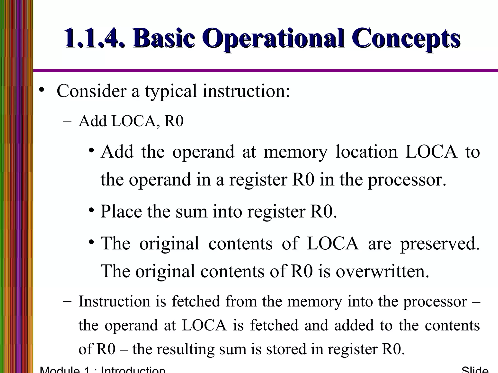 1.1.4. Basic Operational Concepts1.1.4. Basic Operational Concepts
• Consider a typical instruction:
– Add LOCA, R0
• Add the operand at memory location LOCA to
the operand in a register R0 in the processor.
• Place the sum into register R0.
• The original contents of LOCA are preserved.
The original contents of R0 is overwritten.
– Instruction is fetched from the memory into the processor –
the operand at LOCA is fetched and added to the contents
of R0 – the resulting sum is stored in register R0.
 