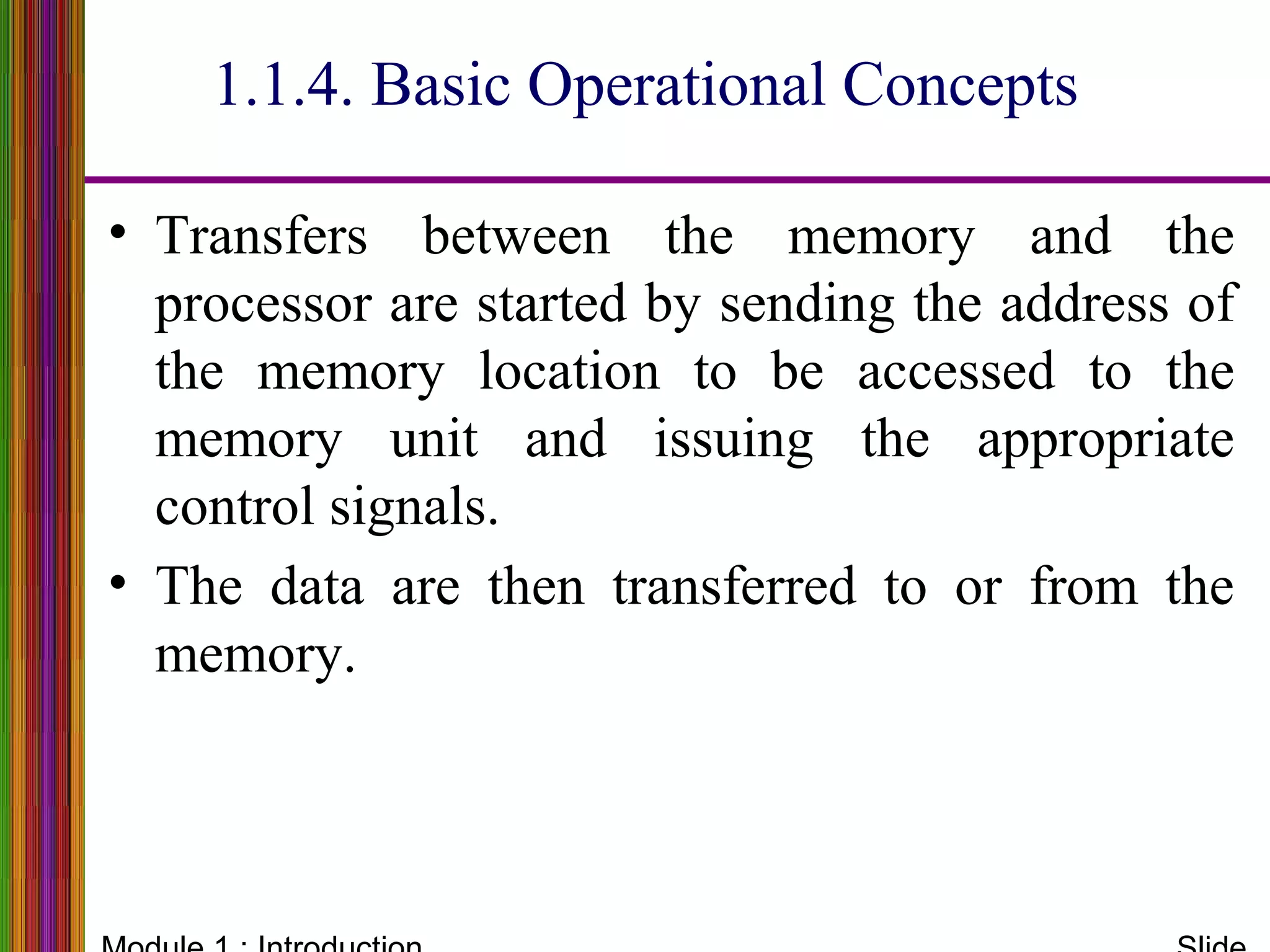 • Transfers between the memory and the
processor are started by sending the address of
the memory location to be accessed to the
memory unit and issuing the appropriate
control signals.
• The data are then transferred to or from the
memory.
1.1.4. Basic Operational Concepts
 