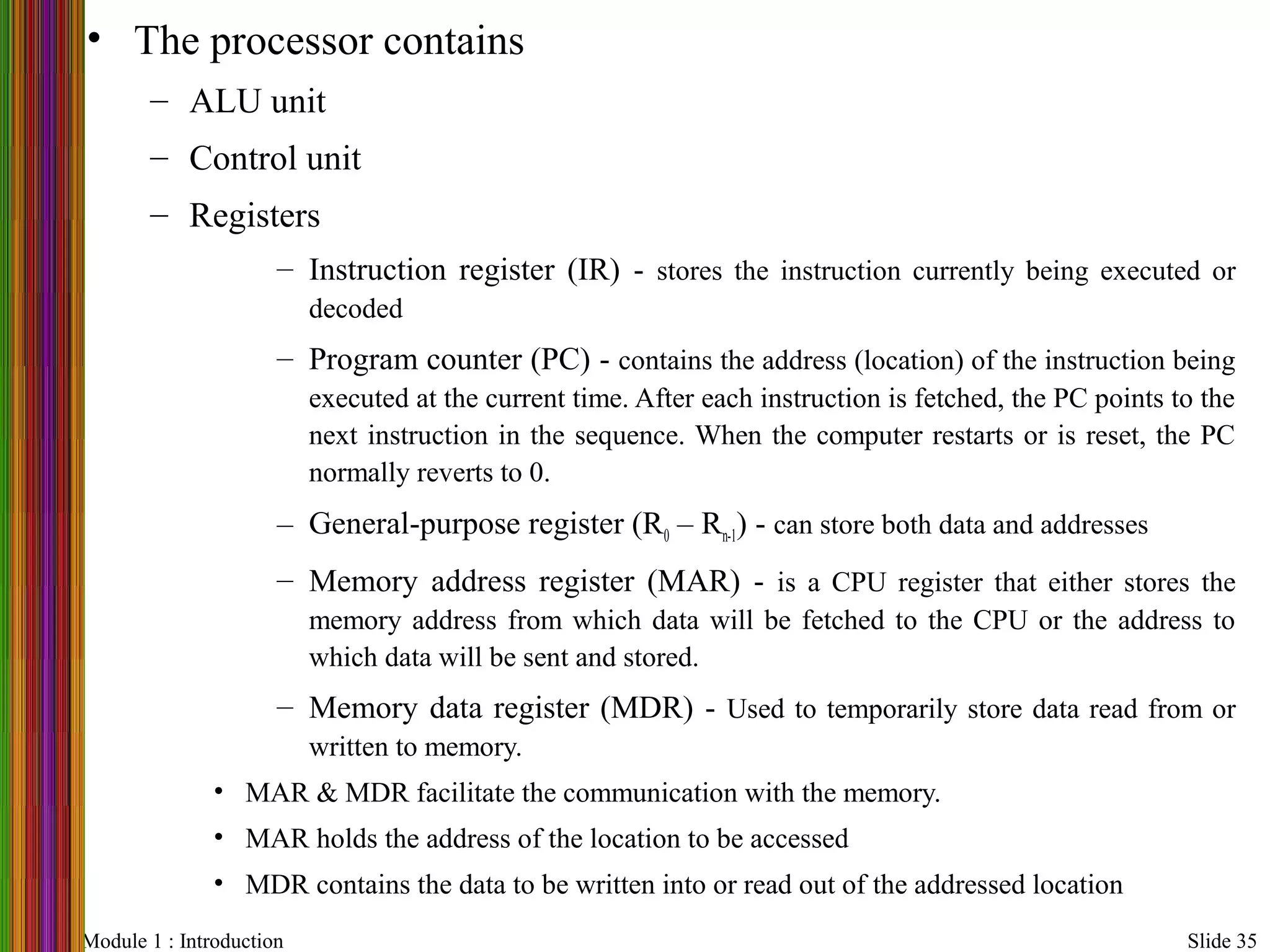 Module 1 : Introduction Slide 35
• The processor contains
– ALU unit
– Control unit
– Registers
– Instruction register (IR) - stores the instruction currently being executed or
decoded
– Program counter (PC) - contains the address (location) of the instruction being
executed at the current time. After each instruction is fetched, the PC points to the
next instruction in the sequence. When the computer restarts or is reset, the PC
normally reverts to 0.
– General-purpose register (R0 – Rn-1) - can store both data and addresses
– Memory address register (MAR) - is a CPU register that either stores the
memory address from which data will be fetched to the CPU or the address to
which data will be sent and stored.
– Memory data register (MDR) - Used to temporarily store data read from or
written to memory.
• MAR & MDR facilitate the communication with the memory.
• MAR holds the address of the location to be accessed
• MDR contains the data to be written into or read out of the addressed location
 