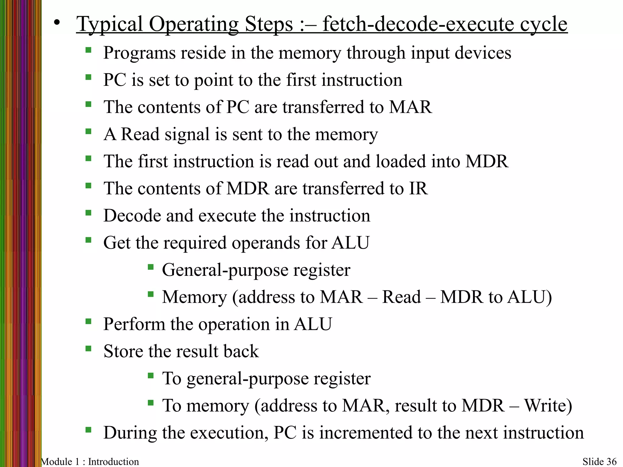 Module 1 : Introduction Slide 36
• Typical Operating Steps :– fetch-decode-execute cycle
 Programs reside in the memory through input devices
 PC is set to point to the first instruction
 The contents of PC are transferred to MAR
 A Read signal is sent to the memory
 The first instruction is read out and loaded into MDR
 The contents of MDR are transferred to IR
 Decode and execute the instruction
 Get the required operands for ALU
 General-purpose register
 Memory (address to MAR – Read – MDR to ALU)
 Perform the operation in ALU
 Store the result back
 To general-purpose register
 To memory (address to MAR, result to MDR – Write)
 During the execution, PC is incremented to the next instruction
 