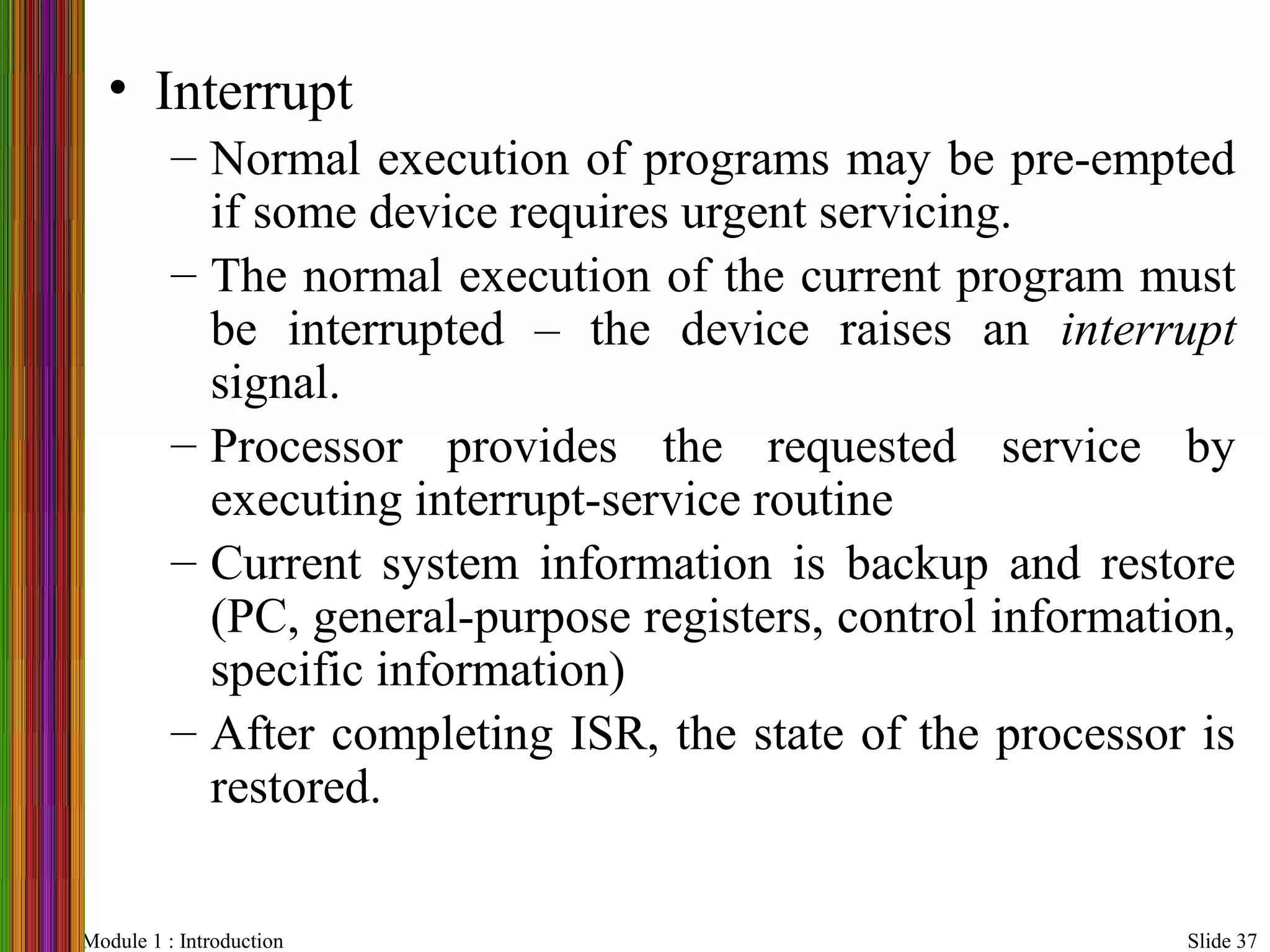 Module 1 : Introduction Slide 37
• Interrupt
– Normal execution of programs may be pre-empted
if some device requires urgent servicing.
– The normal execution of the current program must
be interrupted – the device raises an interrupt
signal.
– Processor provides the requested service by
executing interrupt-service routine
– Current system information is backup and restore
(PC, general-purpose registers, control information,
specific information)
– After completing ISR, the state of the processor is
restored.
 