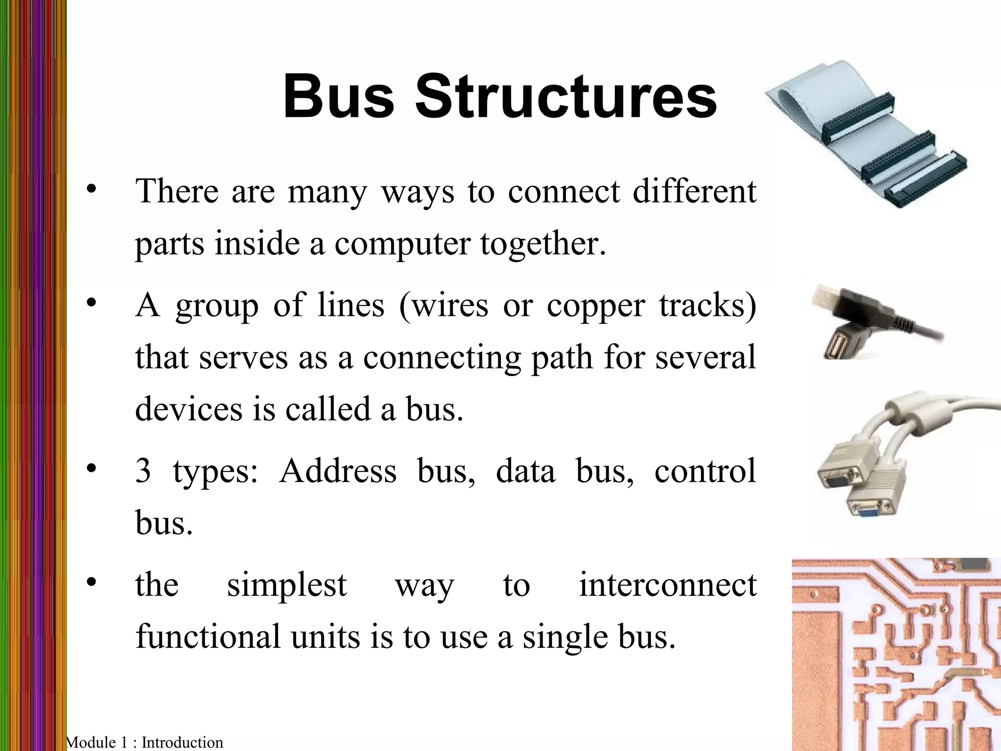 Module 1 : Introduction Slide 38
Bus Structures
• There are many ways to connect different
parts inside a computer together.
• A group of lines (wires or copper tracks)
that serves as a connecting path for several
devices is called a bus.
• 3 types: Address bus, data bus, control
bus.
• the simplest way to interconnect
functional units is to use a single bus.
 