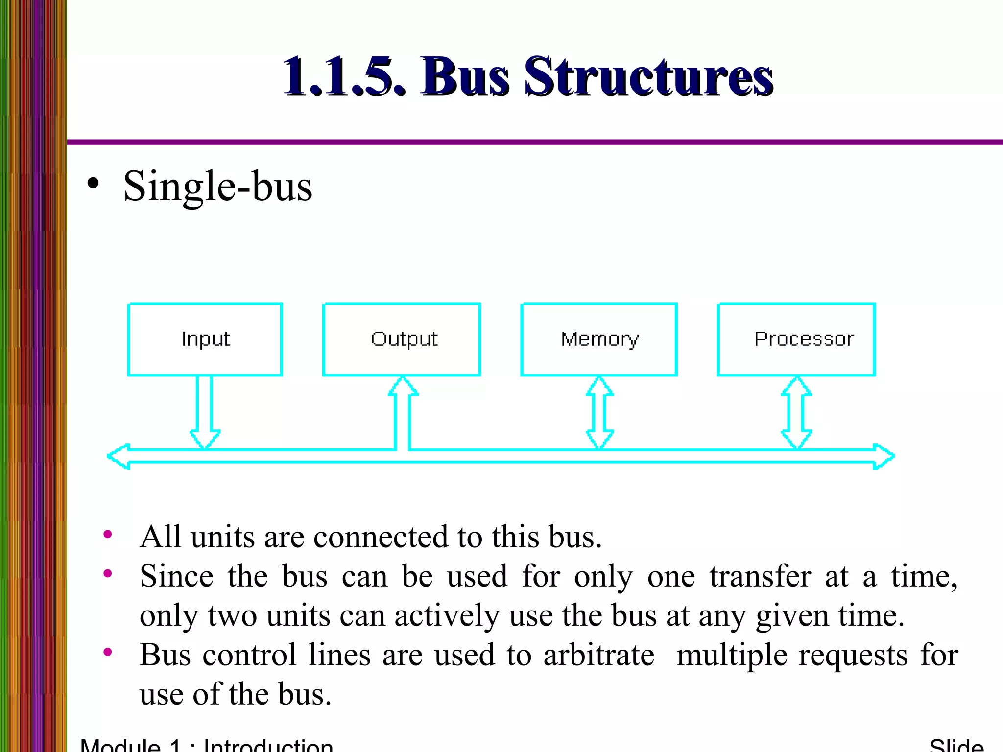 1.1.5. Bus Structures1.1.5. Bus Structures
• Single-bus
• All units are connected to this bus.
• Since the bus can be used for only one transfer at a time,
only two units can actively use the bus at any given time.
• Bus control lines are used to arbitrate multiple requests for
use of the bus.
 