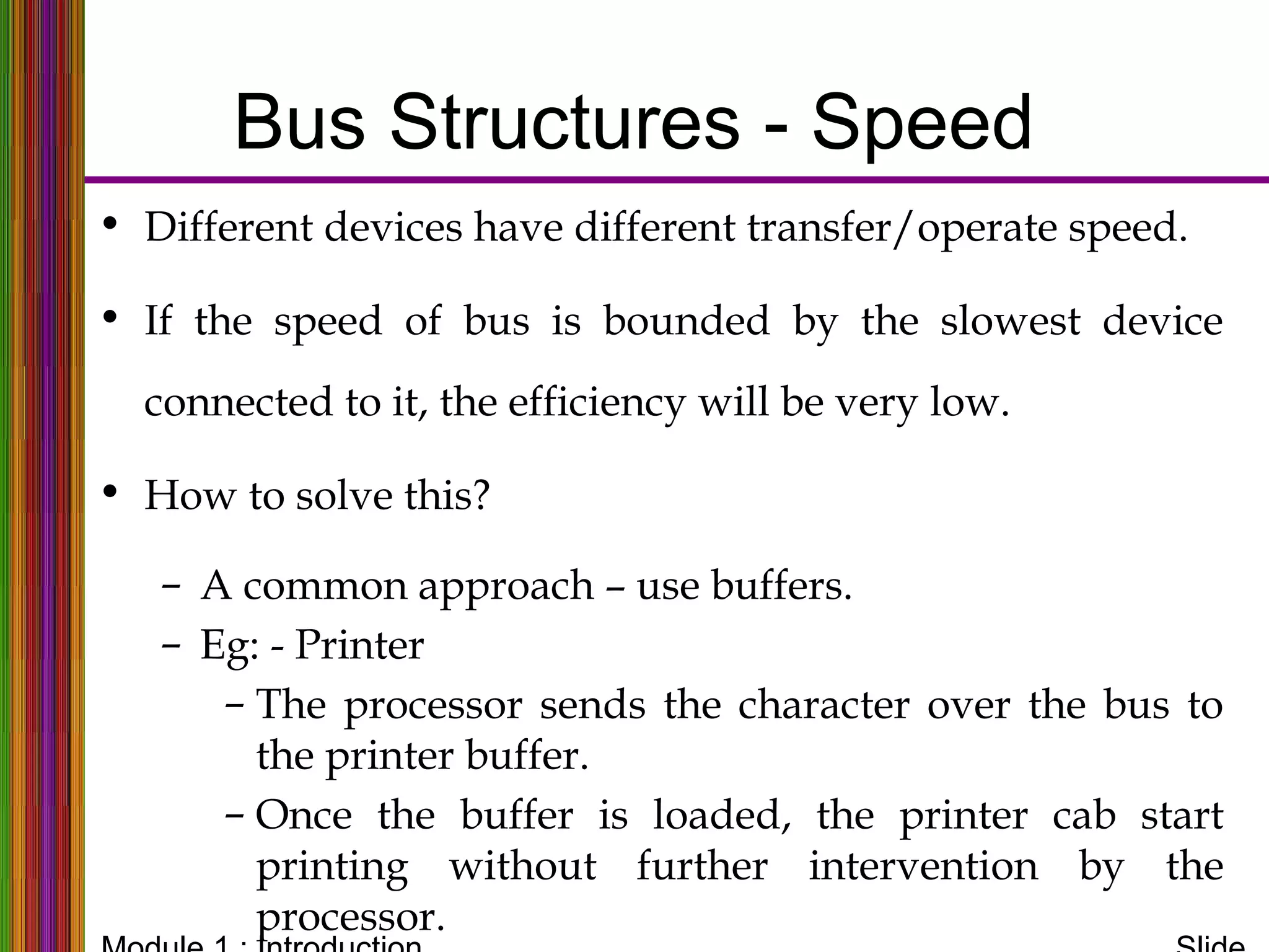 Bus Structures - Speed
• Different devices have different transfer/operate speed.
• If the speed of bus is bounded by the slowest device
connected to it, the efficiency will be very low.
• How to solve this?
– A common approach – use buffers.
– Eg: - Printer
– The processor sends the character over the bus to
the printer buffer.
– Once the buffer is loaded, the printer cab start
printing without further intervention by the
processor.
Bus Structures
 