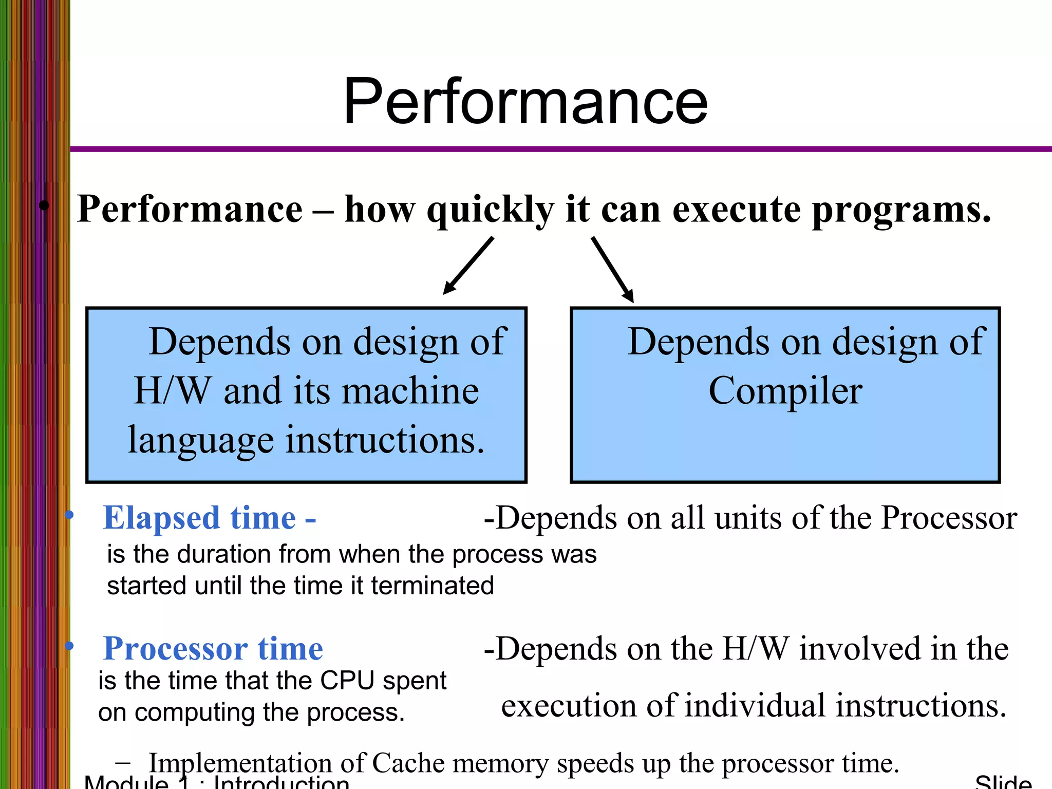 Depends on design of
Compiler
Performance
• Performance – how quickly it can execute programs.
Depends on design of
H/W and its machine
language instructions.
• Elapsed time - -Depends on all units of the Processor
• Processor time -Depends on the H/W involved in the
execution of individual instructions.
– Implementation of Cache memory speeds up the processor time.
is the duration from when the process was
started until the time it terminated
is the time that the CPU spent
on computing the process.
 