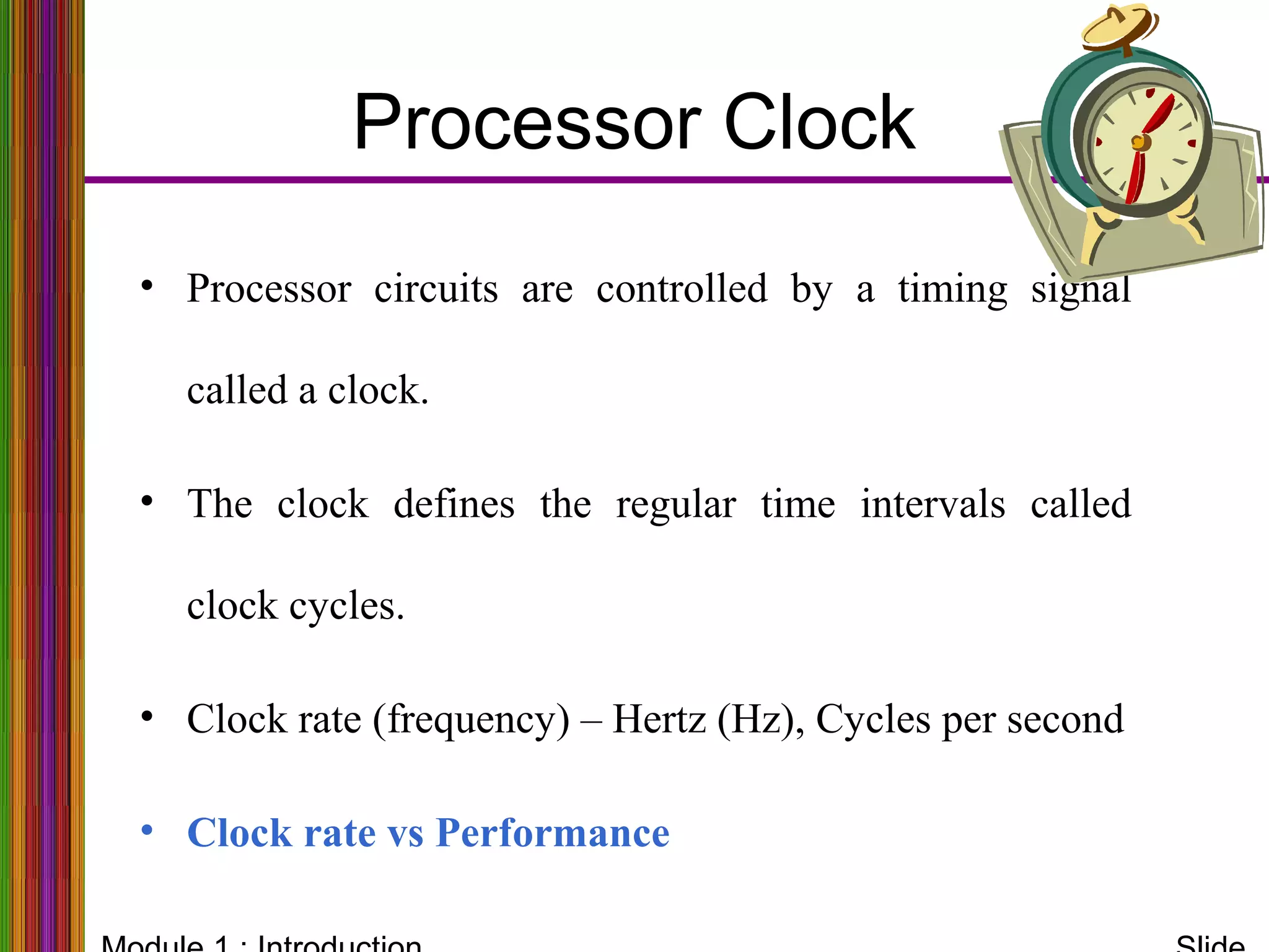 Processor Clock
• Processor circuits are controlled by a timing signal
called a clock.
• The clock defines the regular time intervals called
clock cycles.
• Clock rate (frequency) – Hertz (Hz), Cycles per second
• Clock rate vs Performance
 