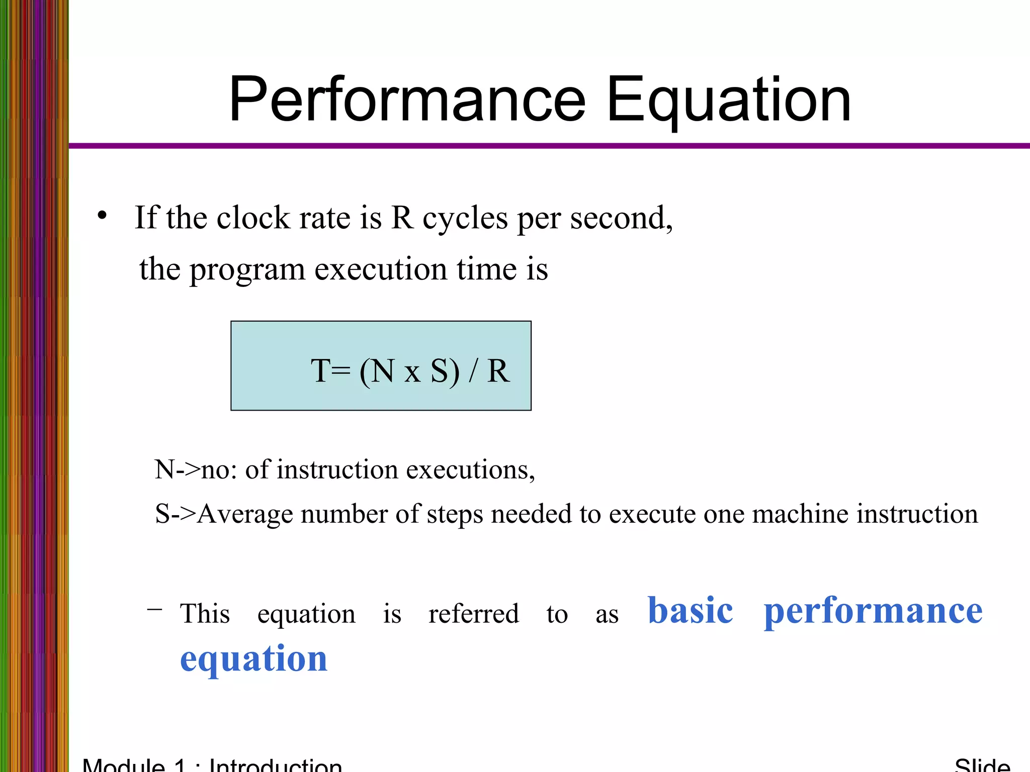Performance Equation
• If the clock rate is R cycles per second,
the program execution time is
T= (N x S) / R
N->no: of instruction executions,
S->Average number of steps needed to execute one machine instruction
– This equation is referred to as basic performance
equation
 