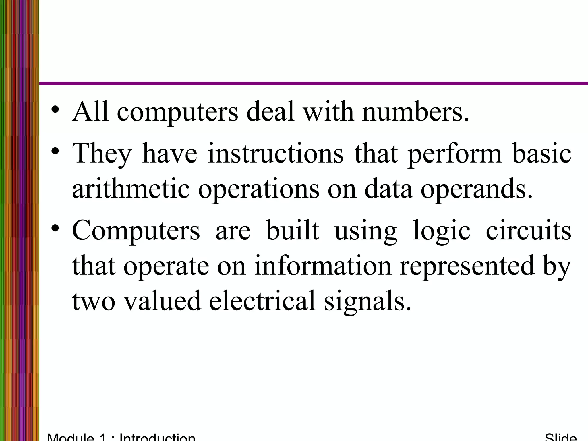 • All computers deal with numbers.
• They have instructions that perform basic
arithmetic operations on data operands.
• Computers are built using logic circuits
that operate on information represented by
two valued electrical signals.
 