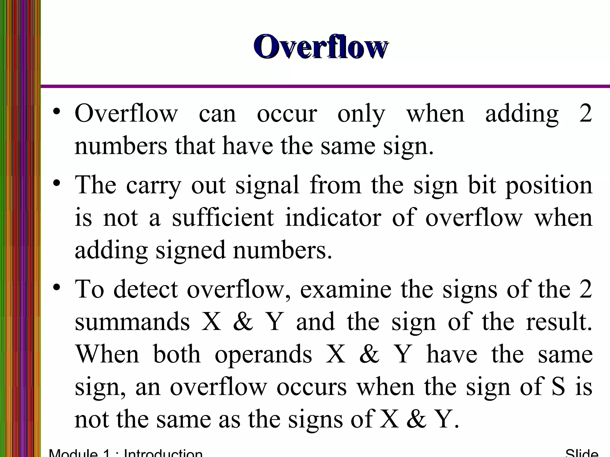OverflowOverflow
• Overflow can occur only when adding 2
numbers that have the same sign.
• The carry out signal from the sign bit position
is not a sufficient indicator of overflow when
adding signed numbers.
• To detect overflow, examine the signs of the 2
summands X & Y and the sign of the result.
When both operands X & Y have the same
sign, an overflow occurs when the sign of S is
not the same as the signs of X & Y.
 
