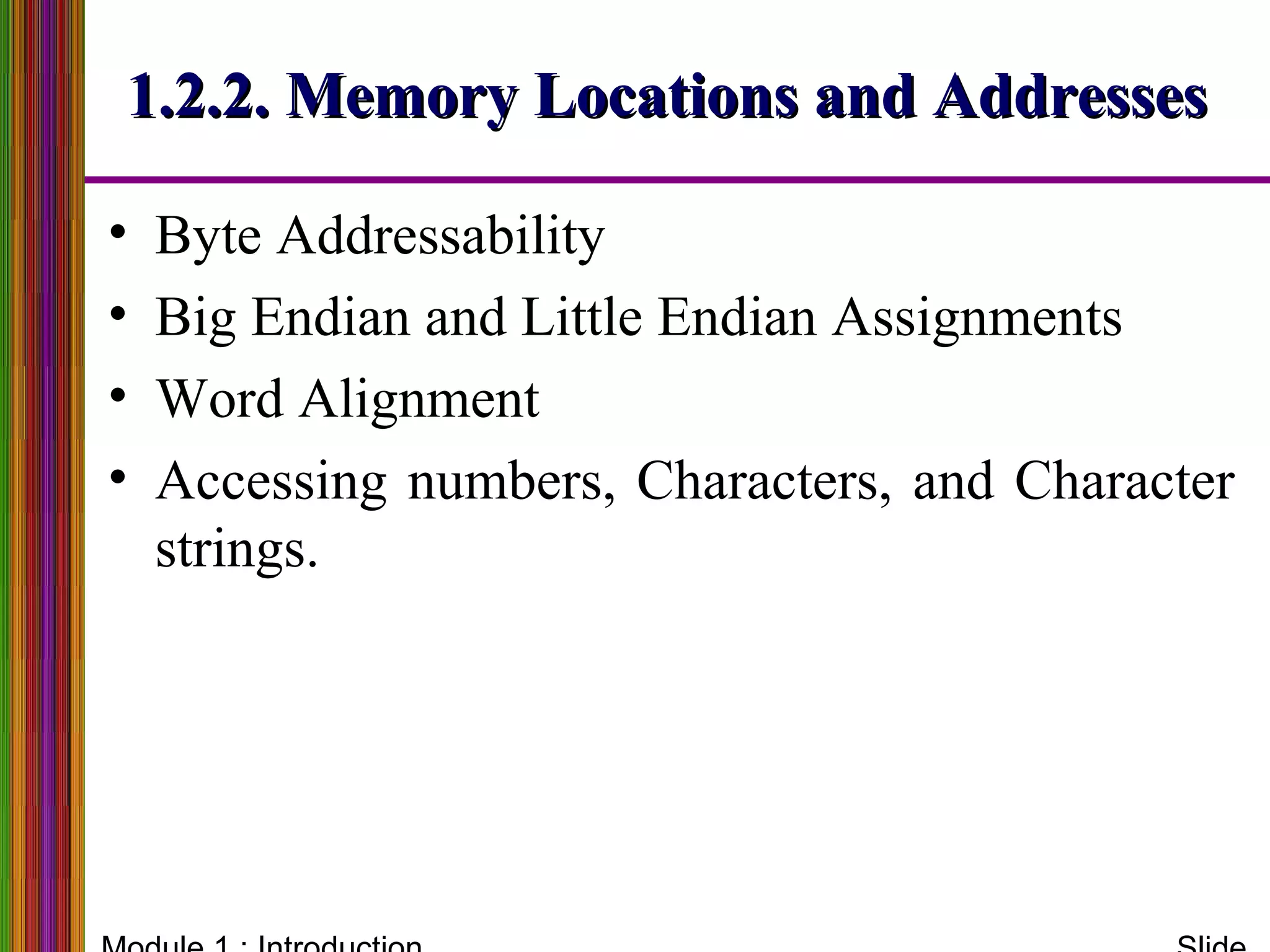 1.2.2. Memory Locations and Addresses1.2.2. Memory Locations and Addresses
• Byte Addressability
• Big Endian and Little Endian Assignments
• Word Alignment
• Accessing numbers, Characters, and Character
strings.
 