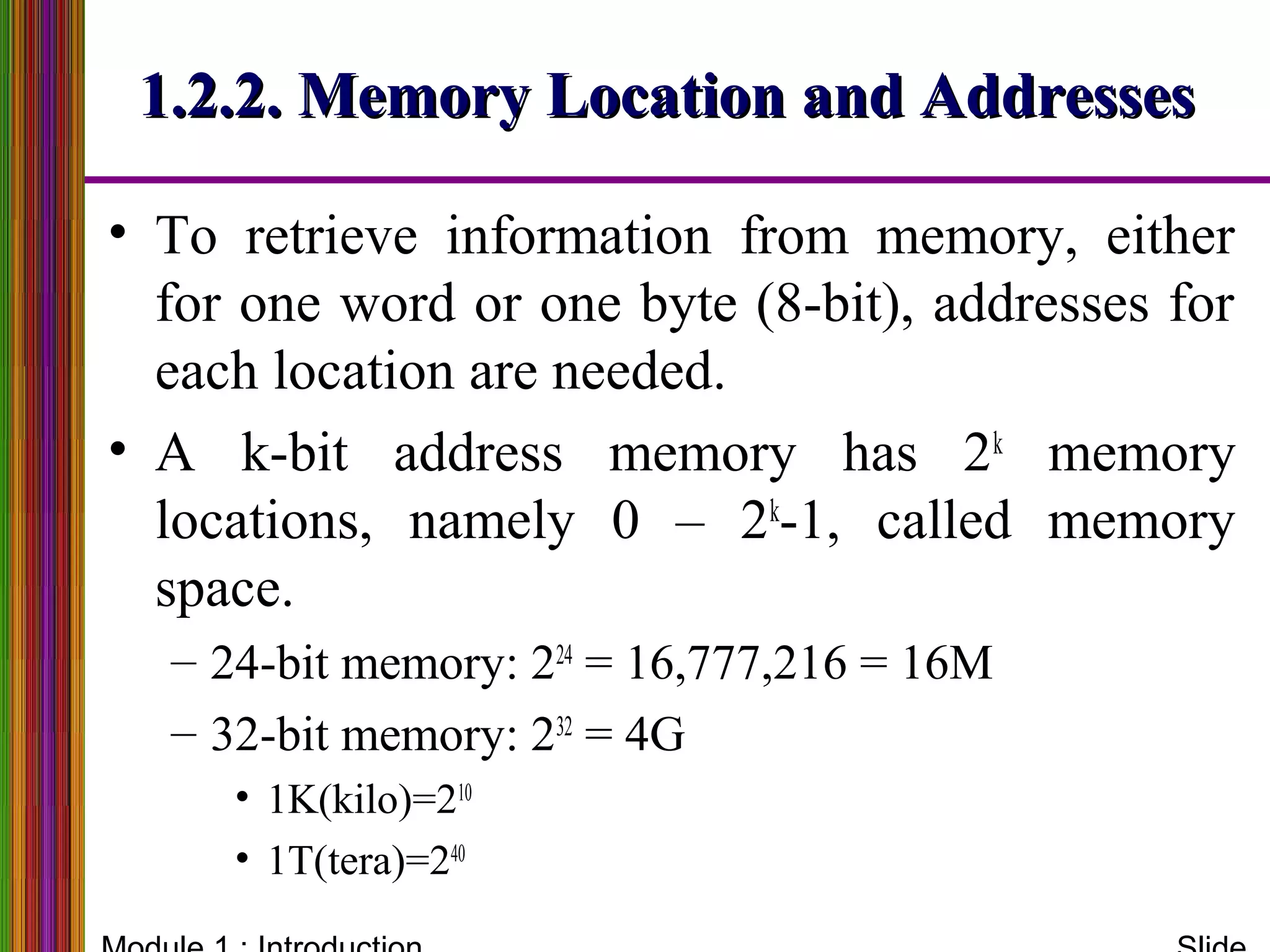 1.2.2. Memory Location and Addresses1.2.2. Memory Location and Addresses
• To retrieve information from memory, either
for one word or one byte (8-bit), addresses for
each location are needed.
• A k-bit address memory has 2k
memory
locations, namely 0 – 2k
-1, called memory
space.
– 24-bit memory: 224
= 16,777,216 = 16M
– 32-bit memory: 232
= 4G
• 1K(kilo)=210
• 1T(tera)=240
 