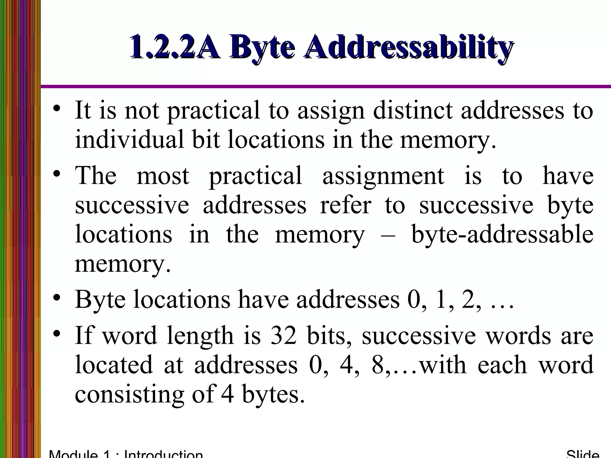 1.2.2A Byte Addressability1.2.2A Byte Addressability
• It is not practical to assign distinct addresses to
individual bit locations in the memory.
• The most practical assignment is to have
successive addresses refer to successive byte
locations in the memory – byte-addressable
memory.
• Byte locations have addresses 0, 1, 2, …
• If word length is 32 bits, successive words are
located at addresses 0, 4, 8,…with each word
consisting of 4 bytes.
 