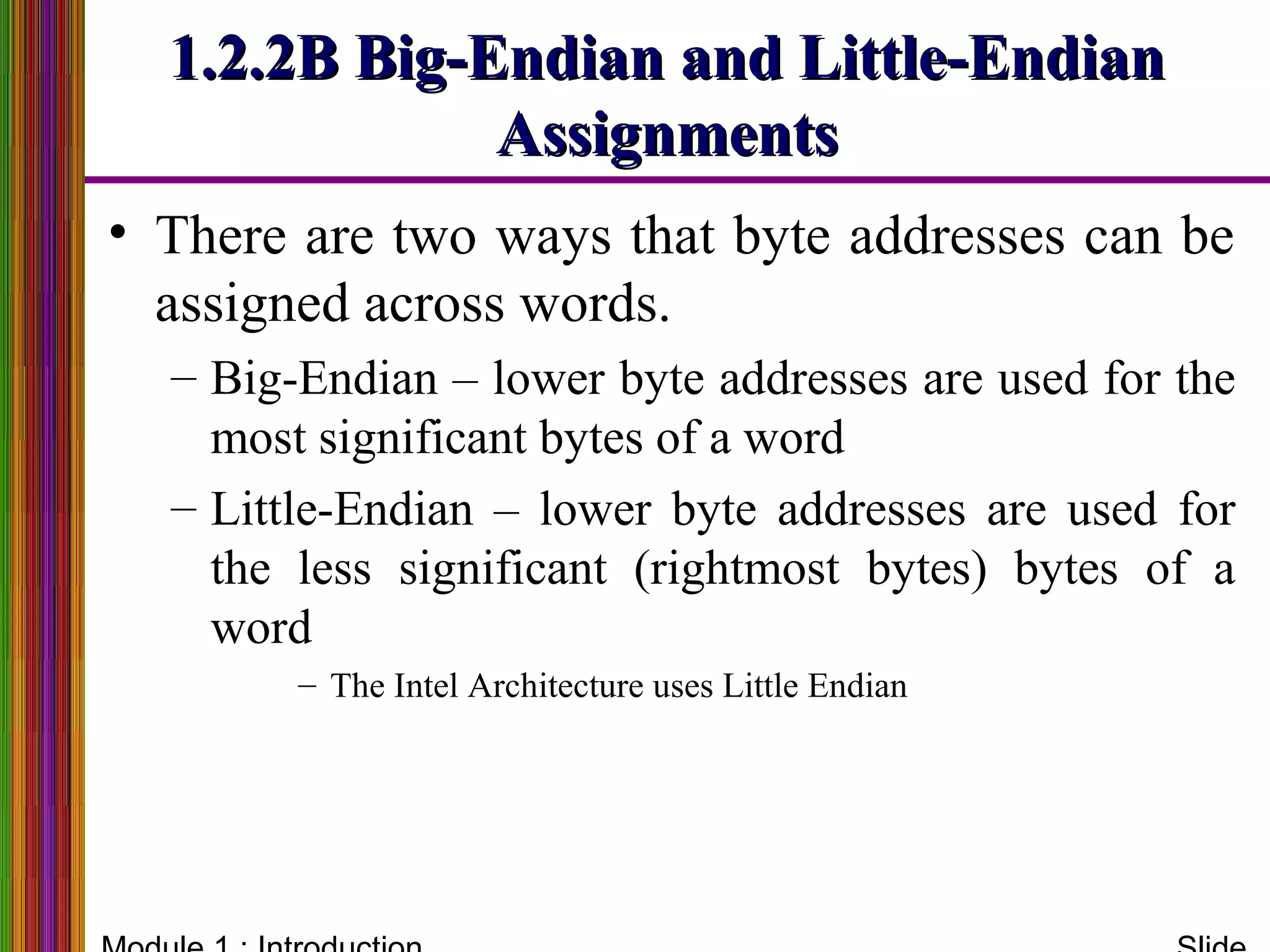 1.2.2B Big-Endian and Little-Endian1.2.2B Big-Endian and Little-Endian
AssignmentsAssignments
• There are two ways that byte addresses can be
assigned across words.
– Big-Endian – lower byte addresses are used for the
most significant bytes of a word
– Little-Endian – lower byte addresses are used for
the less significant (rightmost bytes) bytes of a
word
– The Intel Architecture uses Little Endian
 