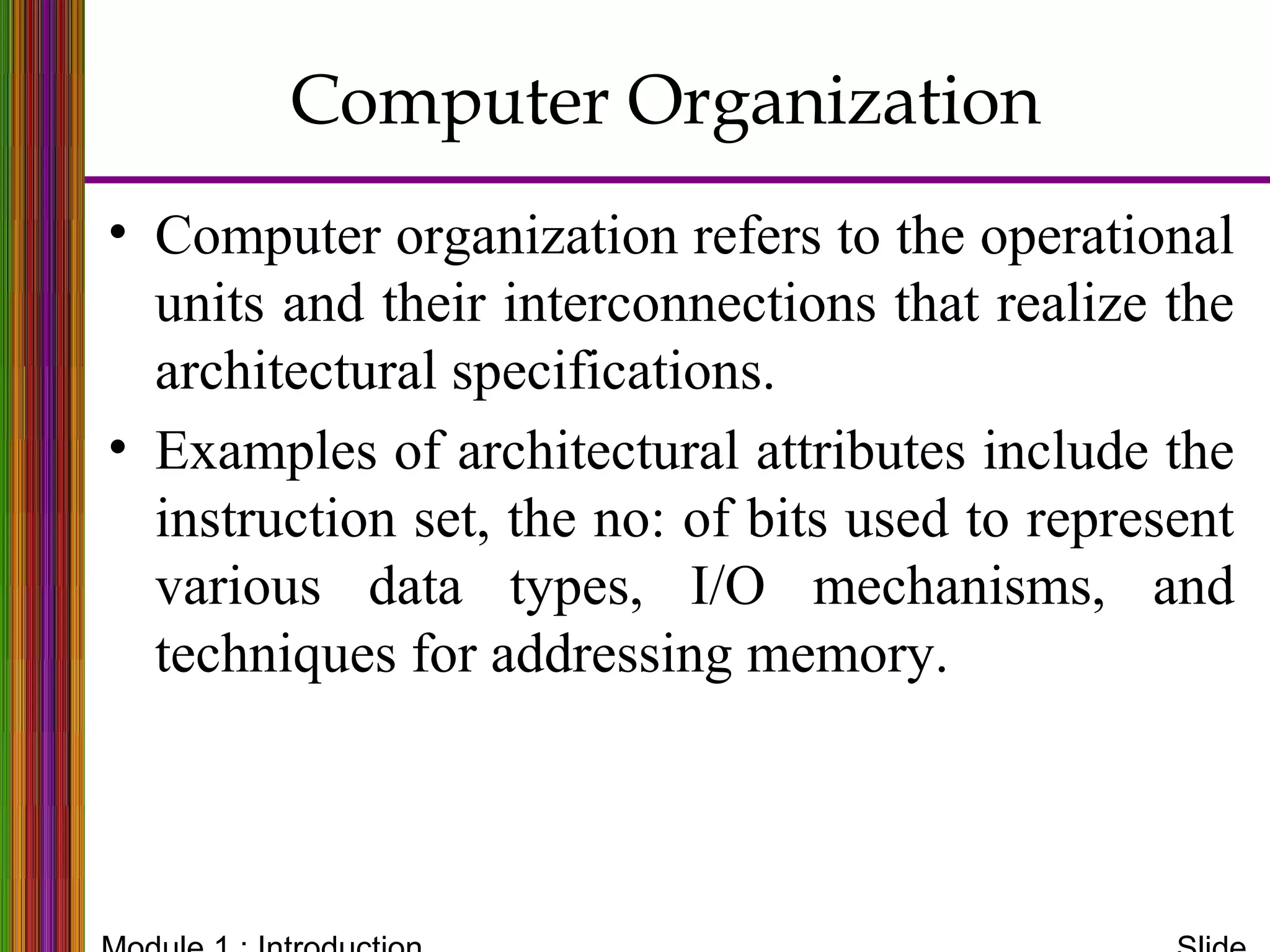 • Computer organization refers to the operational
units and their interconnections that realize the
architectural specifications.
• Examples of architectural attributes include the
instruction set, the no: of bits used to represent
various data types, I/O mechanisms, and
techniques for addressing memory.
Computer Organization
 