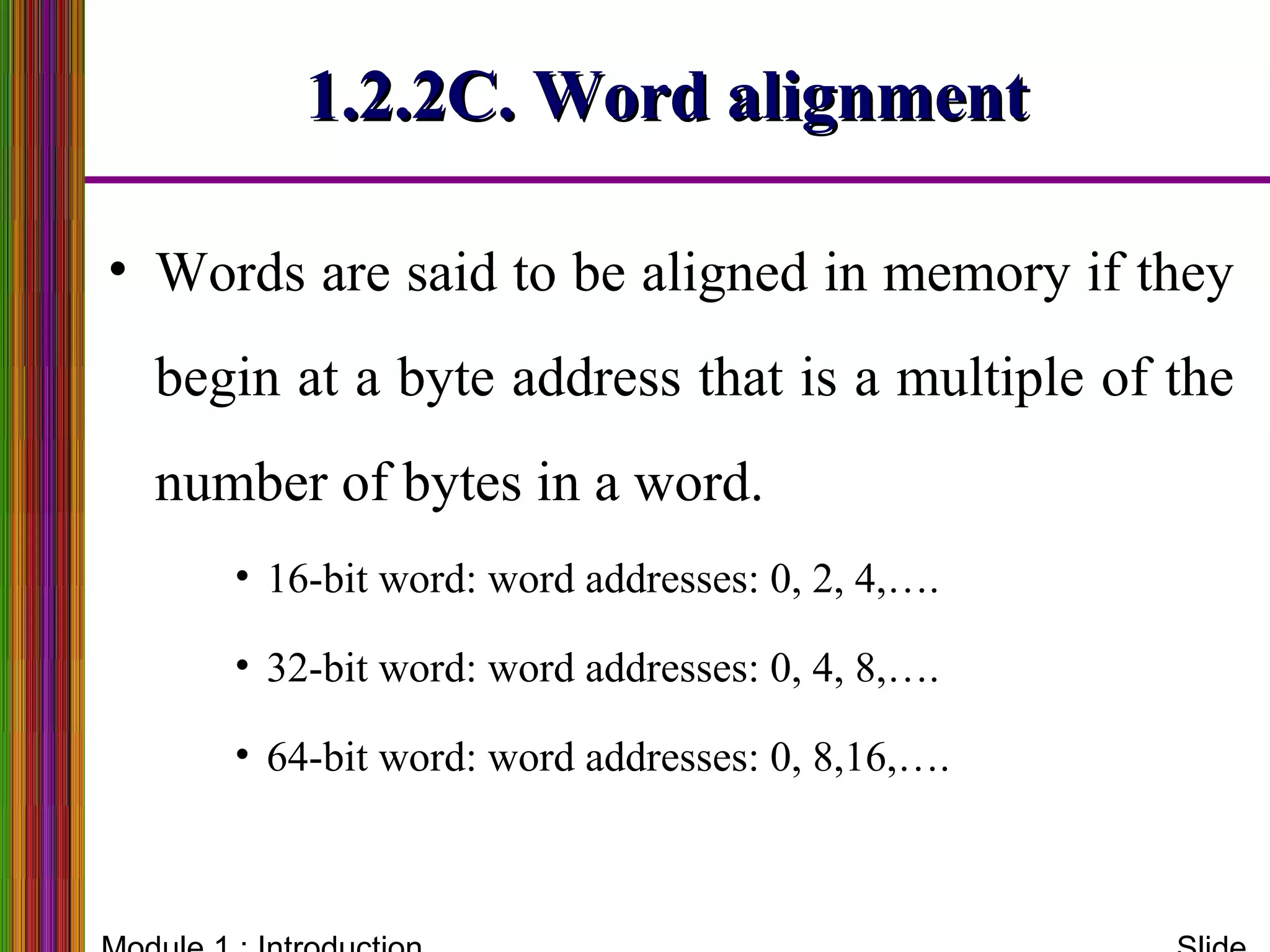 1.2.2C. Word alignment1.2.2C. Word alignment
• Words are said to be aligned in memory if they
begin at a byte address that is a multiple of the
number of bytes in a word.
• 16-bit word: word addresses: 0, 2, 4,….
• 32-bit word: word addresses: 0, 4, 8,….
• 64-bit word: word addresses: 0, 8,16,….
 