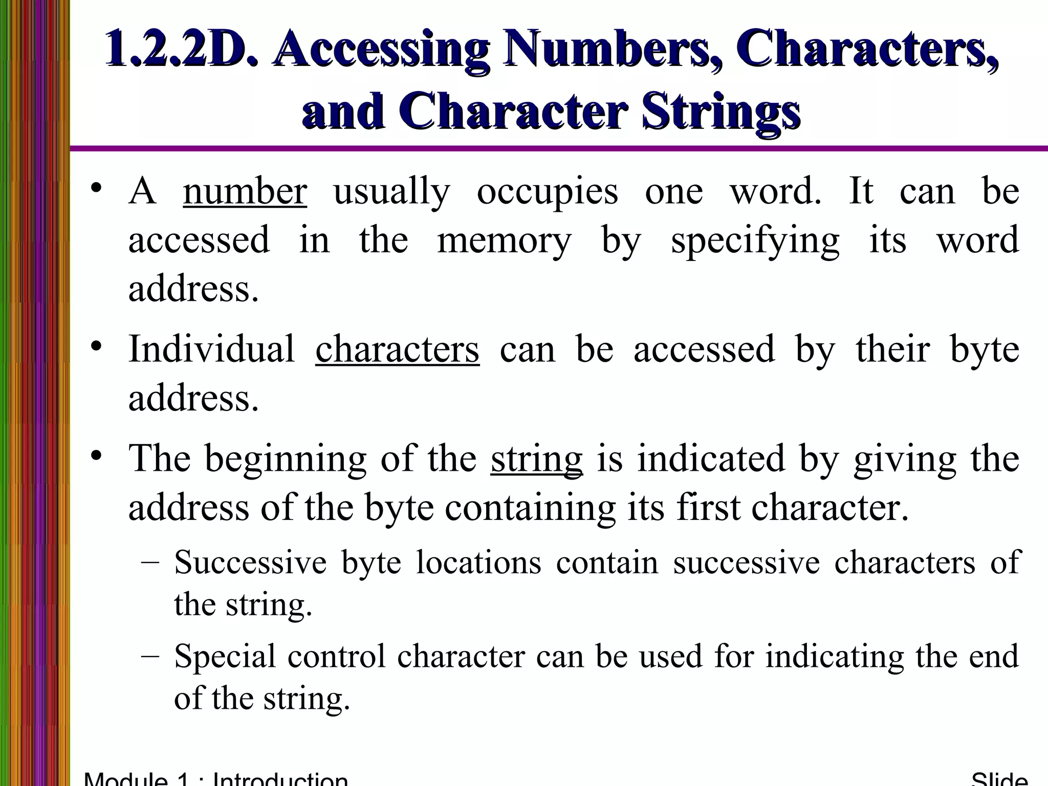 1.2.2D. Accessing Numbers, Characters,1.2.2D. Accessing Numbers, Characters,
and Character Stringsand Character Strings
• A number usually occupies one word. It can be
accessed in the memory by specifying its word
address.
• Individual characters can be accessed by their byte
address.
• The beginning of the string is indicated by giving the
address of the byte containing its first character.
– Successive byte locations contain successive characters of
the string.
– Special control character can be used for indicating the end
of the string.
 