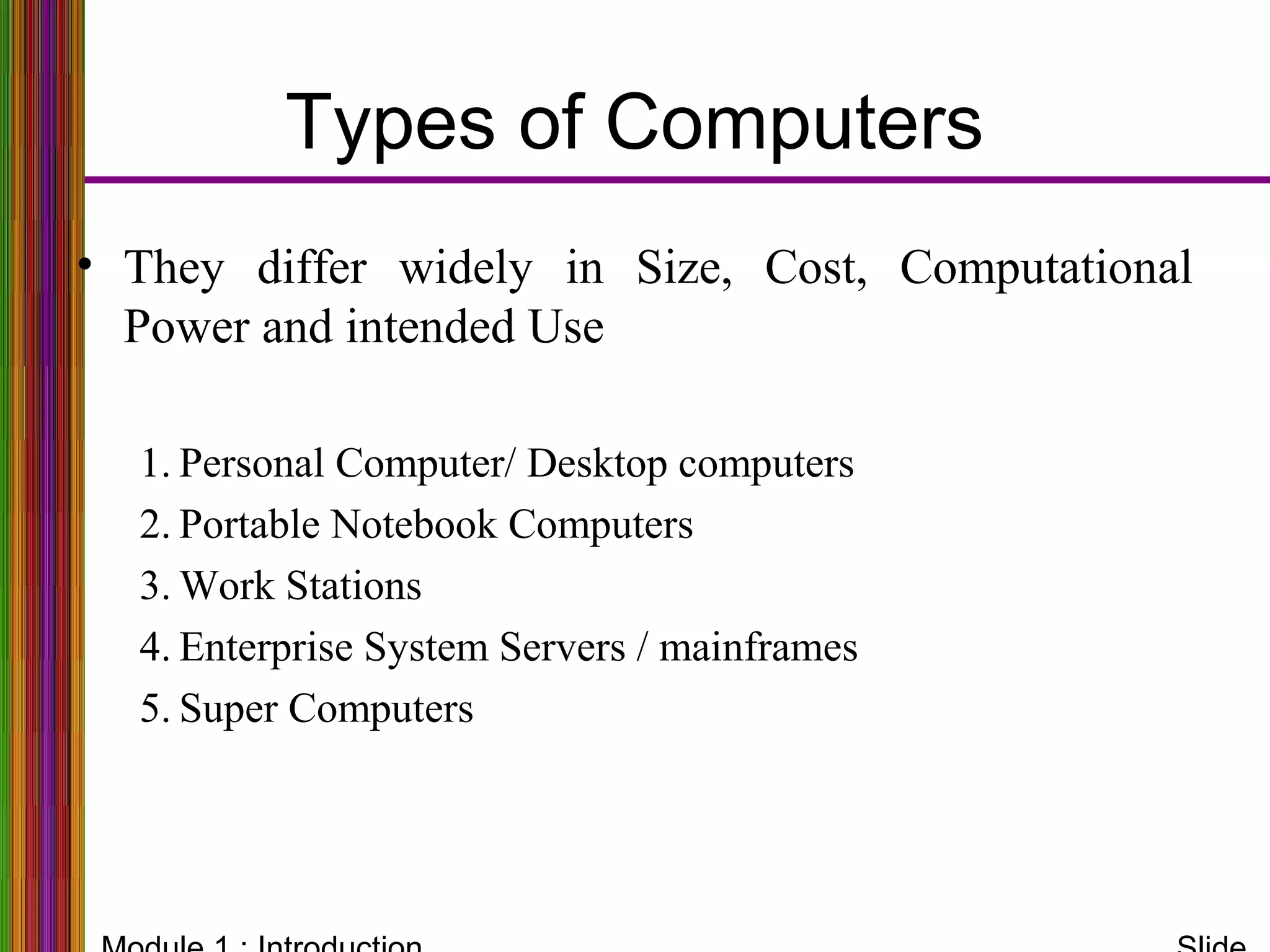 Types of Computers
• They differ widely in Size, Cost, Computational
Power and intended Use
1. Personal Computer/ Desktop computers
2. Portable Notebook Computers
3. Work Stations
4. Enterprise System Servers / mainframes
5. Super Computers
 