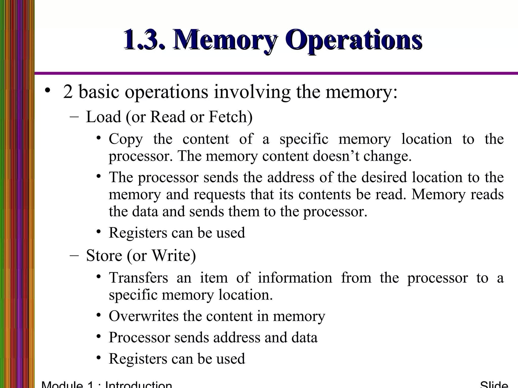1.3. Memory Operations1.3. Memory Operations
• 2 basic operations involving the memory:
– Load (or Read or Fetch)
• Copy the content of a specific memory location to the
processor. The memory content doesn’t change.
• The processor sends the address of the desired location to the
memory and requests that its contents be read. Memory reads
the data and sends them to the processor.
• Registers can be used
– Store (or Write)
• Transfers an item of information from the processor to a
specific memory location.
• Overwrites the content in memory
• Processor sends address and data
• Registers can be used
 