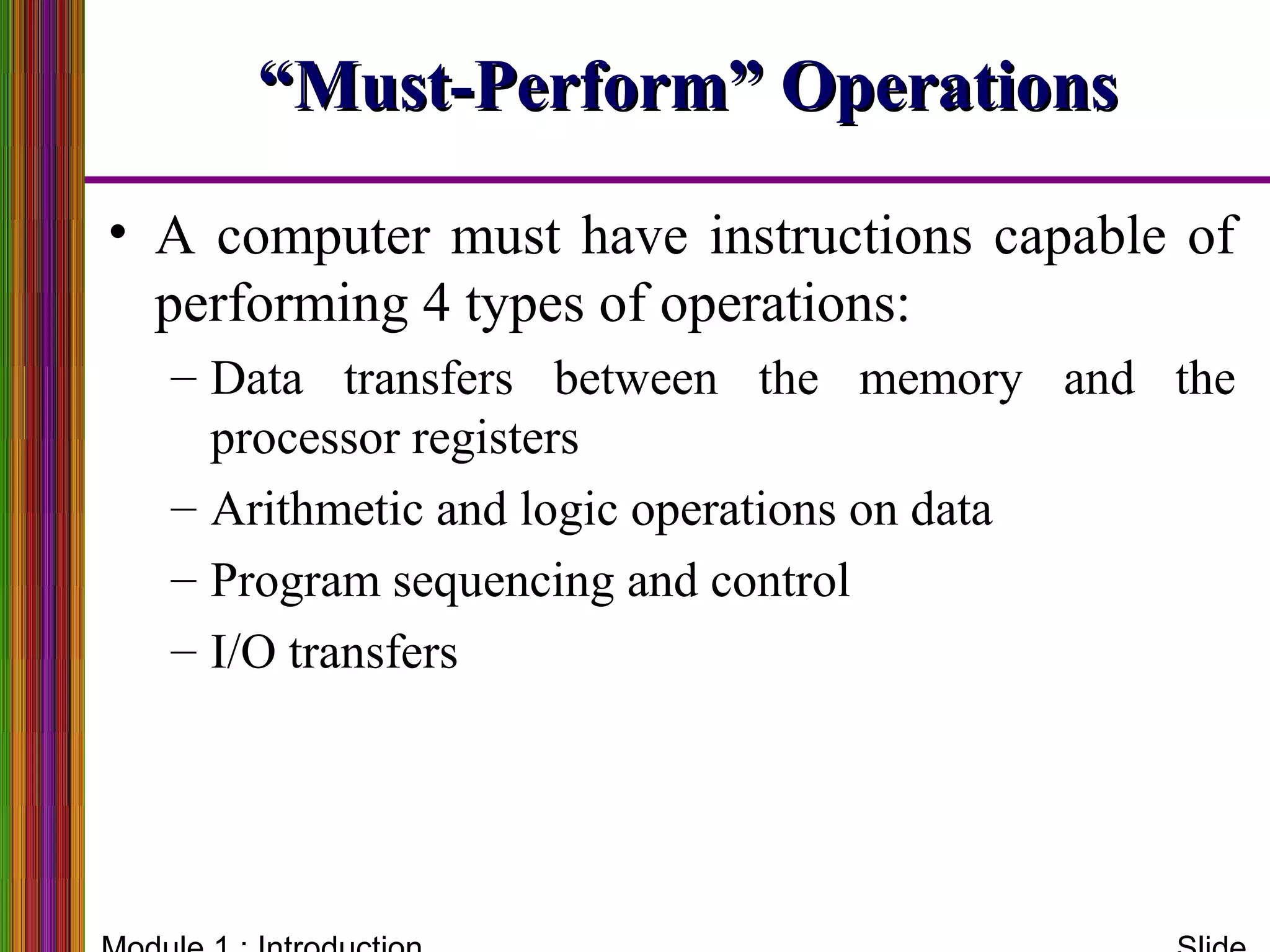 ““Must-Perform” OperationsMust-Perform” Operations
• A computer must have instructions capable of
performing 4 types of operations:
– Data transfers between the memory and the
processor registers
– Arithmetic and logic operations on data
– Program sequencing and control
– I/O transfers
 