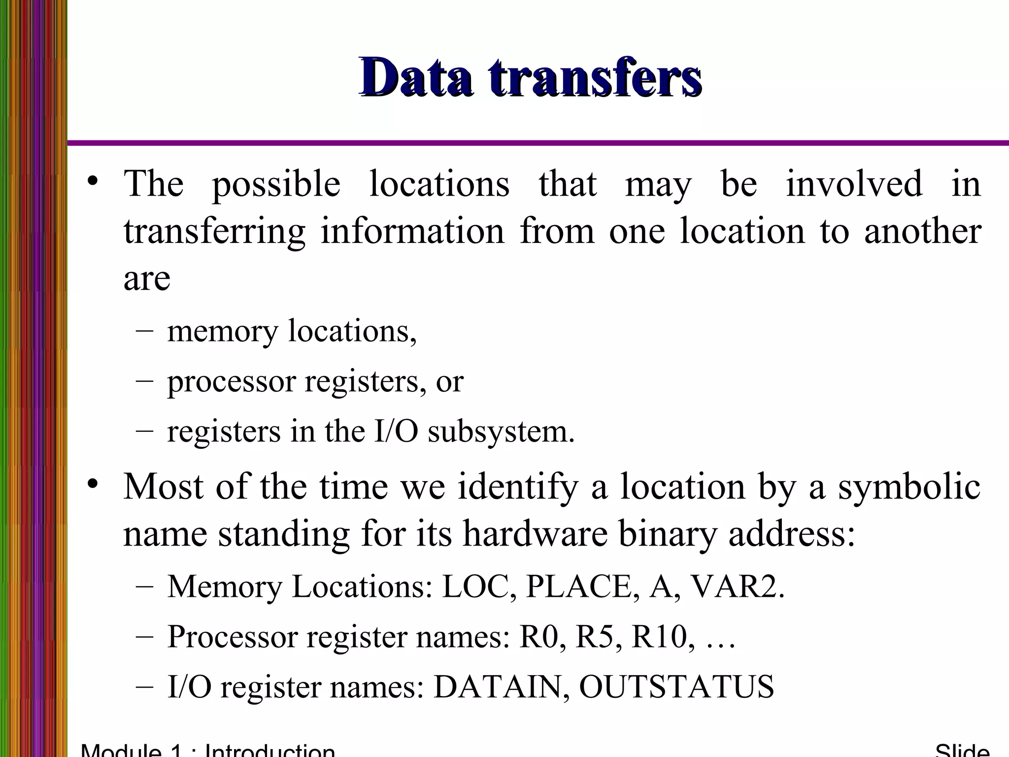 Data transfersData transfers
• The possible locations that may be involved in
transferring information from one location to another
are
– memory locations,
– processor registers, or
– registers in the I/O subsystem.
• Most of the time we identify a location by a symbolic
name standing for its hardware binary address:
– Memory Locations: LOC, PLACE, A, VAR2.
– Processor register names: R0, R5, R10, …
– I/O register names: DATAIN, OUTSTATUS
 